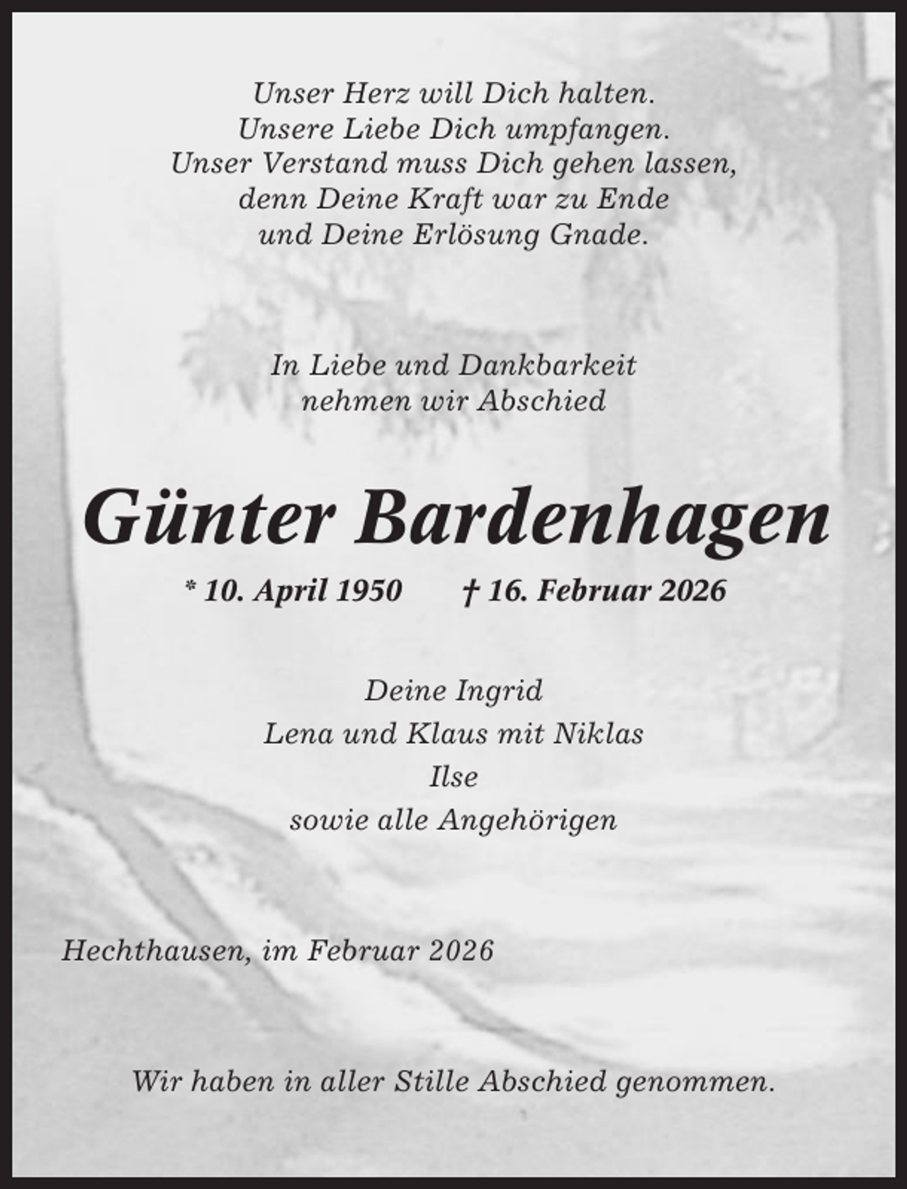 <p>Unser Herz will Dich halten.<br />Unsere Liebe Dich umpfangen.<br />Unser Verstand muss Dich gehen lassen,<br />denn Deine Kraft war zu Ende<br />und Deine Erlösung Gnade.</p><p>In Liebe und Dankbarkeit<br />nehmen wir Abschied</p><p>Günter Bardenhagen<br />* 10. April 1950</p><p>† 16. Februar 2026</p><p>Deine Ingrid<br />Lena und Klaus mit Niklas<br />Ilse<br />sowie alle Angehörigen</p><p>Hechthausen, im Februar 2026</p><p>Wir haben in aller Stille Abschied genommen.</p>