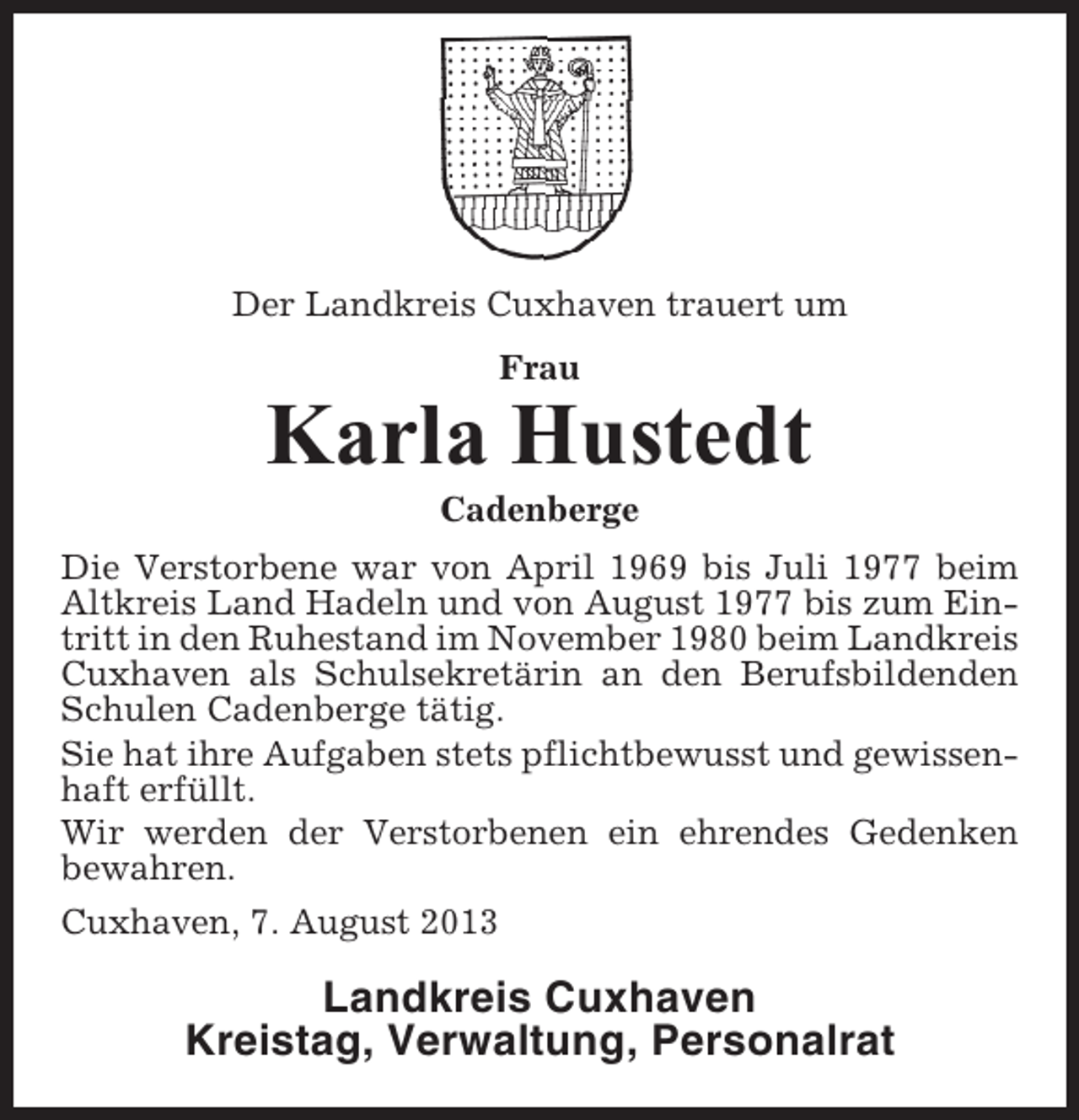 <p>Der Landkreis Cuxhaven trauert um<br />Frau</p><p>Karla Hustedt<br />Cadenberge<br />Die Verstorbene war von April 1969 bis Juli 1977 beim<br />Altkreis Land Hadeln und von August 1977 bis zum Eintritt in den Ruhestand im November 1980 beim Landkreis<br />Cuxhaven als Schulsekretärin an den Berufsbildenden<br />Schulen Cadenberge tätig.<br />Sie hat ihre Aufgaben stets pflichtbewusst und gewissenhaft erfüllt.<br />Wir werden der Verstorbenen ein ehrendes Gedenken<br />bewahren.<br />Cuxhaven, 7. August 2013</p><p>Landkreis Cuxhaven<br />Kreistag, Verwaltung, Personalrat</p>