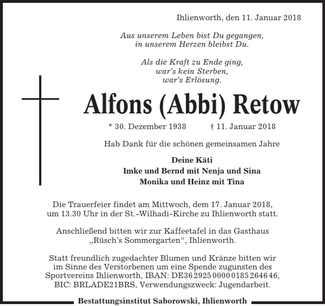 <p>Ihlienworth, den 11. Januar 2018<br />Aus unserem Leben bist Du gegangen,<br />in unserem Herzen bleibst Du.<br />Als die Kraft zu Ende ging,<br />war’s kein Sterben,<br />war’s Erlösung.</p><p>Alfons (Abbi) Retow<br />* 30. Dezember 1938</p><p>† 11. Januar 2018</p><p>Hab Dank für die schönen gemeinsamen Jahre<br />Deine Käti<br />Imke und Bernd mit Nenja und Sina<br />Monika und Heinz mit Tina<br />Die Trauerfeier findet am Mittwoch, dem 17. Januar 2018,<br />um 13.30 Uhr in der St.-Wilhadi-Kirche zu Ihlienworth statt.<br />Anschließend bitten wir zur Kaffeetafel in das Gasthaus<br />„Rüsch’s Sommergarten“, Ihlienworth.<br />Statt freundlich zugedachter Blumen und Kränze bitten wir<br />im Sinne des Verstorbenen um eine Spende zugunsten des<br />Sportvereins Ihlienworth, IBAN: DE36 2925 000185 26,<br />BIC: BRLADE21BRS, Verwendungszweck: Jugendarbeit.<br />Bestattungsinstitut Saborowski, Ihlienworth</p>