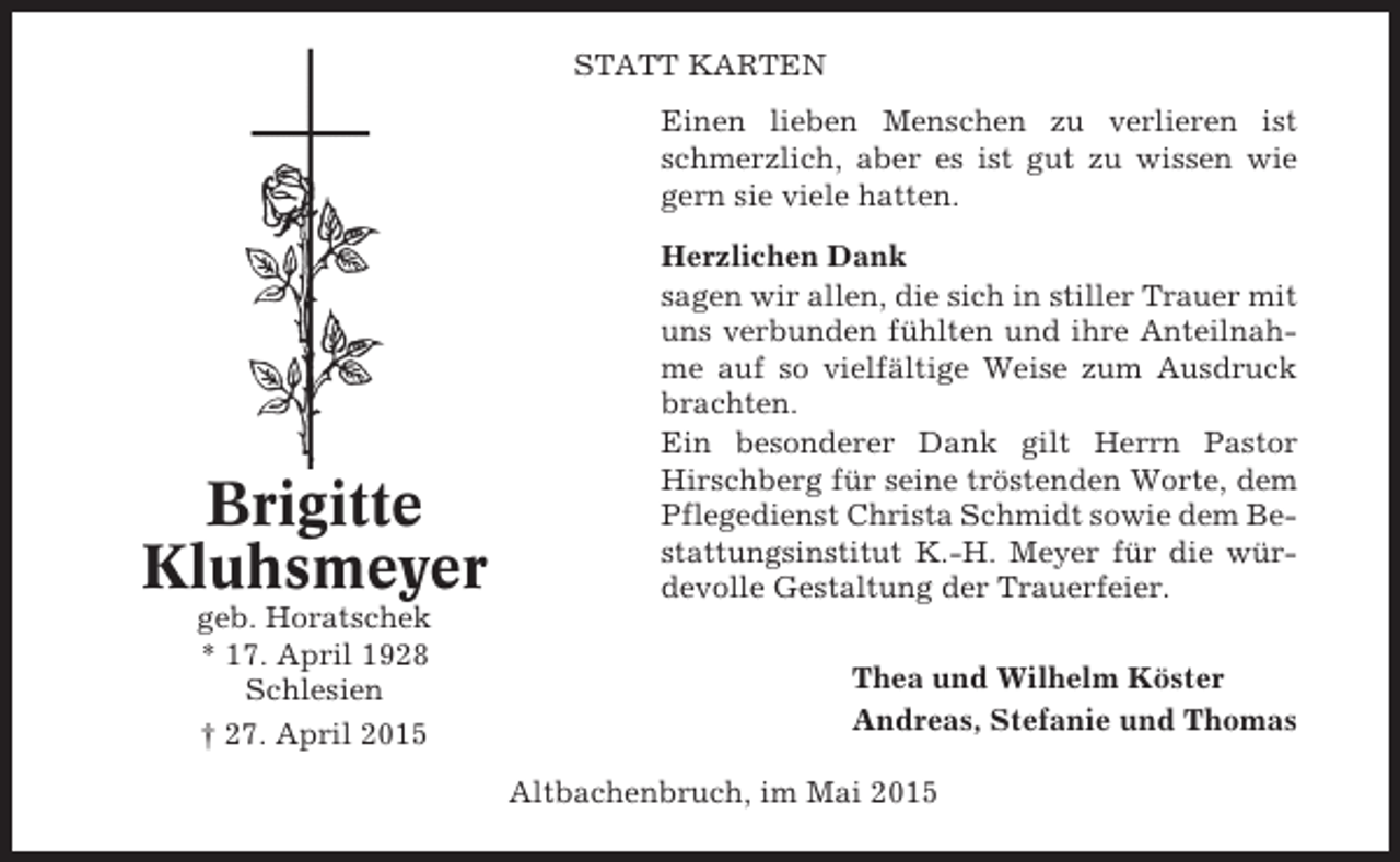 <p>STATT KARTEN<br />Einen lieben Menschen zu verlieren ist<br />schmerzlich, aber es ist gut zu wissen wie<br />gern sie viele hatten.</p><p>Brigitte<br />Kluhsmeyer<br />geb. Horatschek<br />* 17. April 1928<br />Schlesien<br />† 27. April 2015</p><p>Herzlichen Dank<br />sagen wir allen, die sich in stiller Trauer mit<br />uns verbunden fühlten und ihre Anteilnahme auf so vielfältige Weise zum Ausdruck<br />brachten.<br />Ein besonderer Dank gilt Herrn Pastor<br />Hirschberg für seine tröstenden Worte, dem<br />Pflegedienst Christa Schmidt sowie dem Bestattungsinstitut K.-H. Meyer für die würdevolle Gestaltung der Trauerfeier.<br />Thea und Wilhelm Köster<br />Andreas, Stefanie und Thomas<br />Altbachenbruch, im Mai 2015</p>