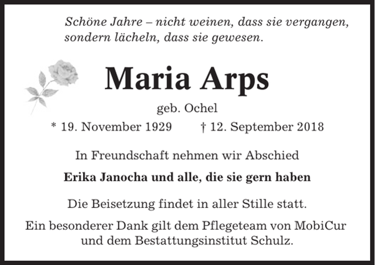 <p>Schöne Jahre – nicht weinen, dass sie vergangen,<br />sondern lächeln, dass sie gewesen.</p><p>Maria Arps<br />geb. Ochel<br />* 19. November 1929<br />† 12. September 2018<br />In Freundschaft nehmen wir Abschied<br />Erika Janocha und alle, die sie gern haben<br />Die Beisetzung findet in aller Stille statt.<br />Ein besonderer Dank gilt dem Pflegeteam von MobiCur<br />und dem Bestattungsinstitut Schulz.</p>