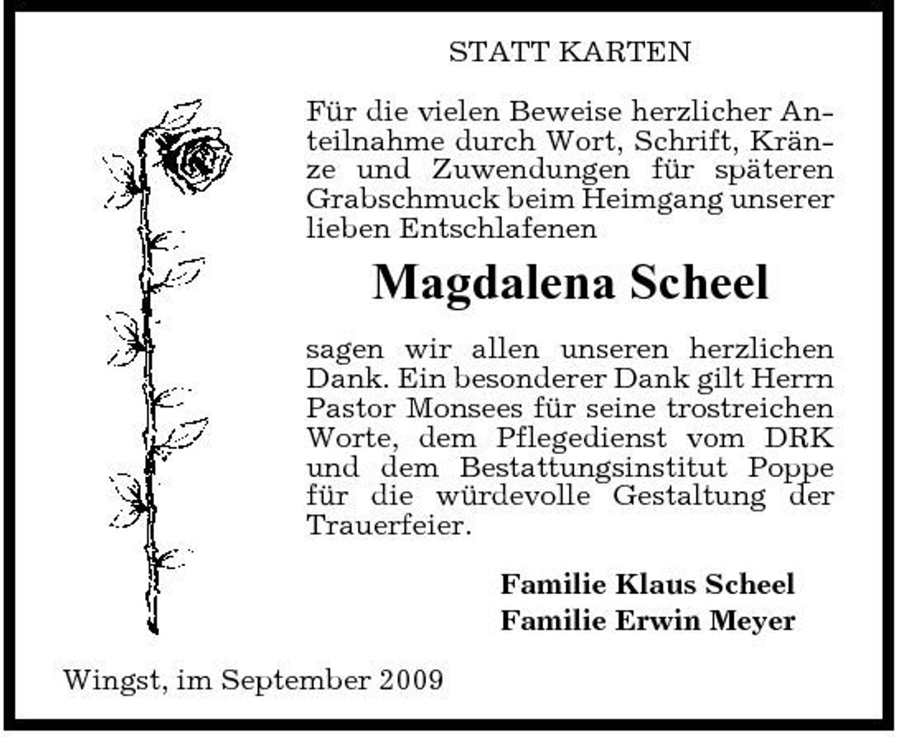 <p>STATT KARTEN Für die vielen Beweise herzlicher Anteilnahme durch Wort, Schrift, Kränze und Zuwendungen für späteren Grabschmuck beim Heimgang unserer lieben Entschlafenen</p><p>Magdalena Scheel<br />sagen wir allen unseren herzlichen Dank. Ein besonderer Dank gilt Herrn Pastor Monsees für seine trostreichen Worte, dem Pflegedienst vom DRK und dem Bestattungsinstitut Poppe für die würdevolle Gestaltung der Trauerfeier. Familie Klaus Scheel Familie Erwin Meyer Wingst, im September 2009</p>
