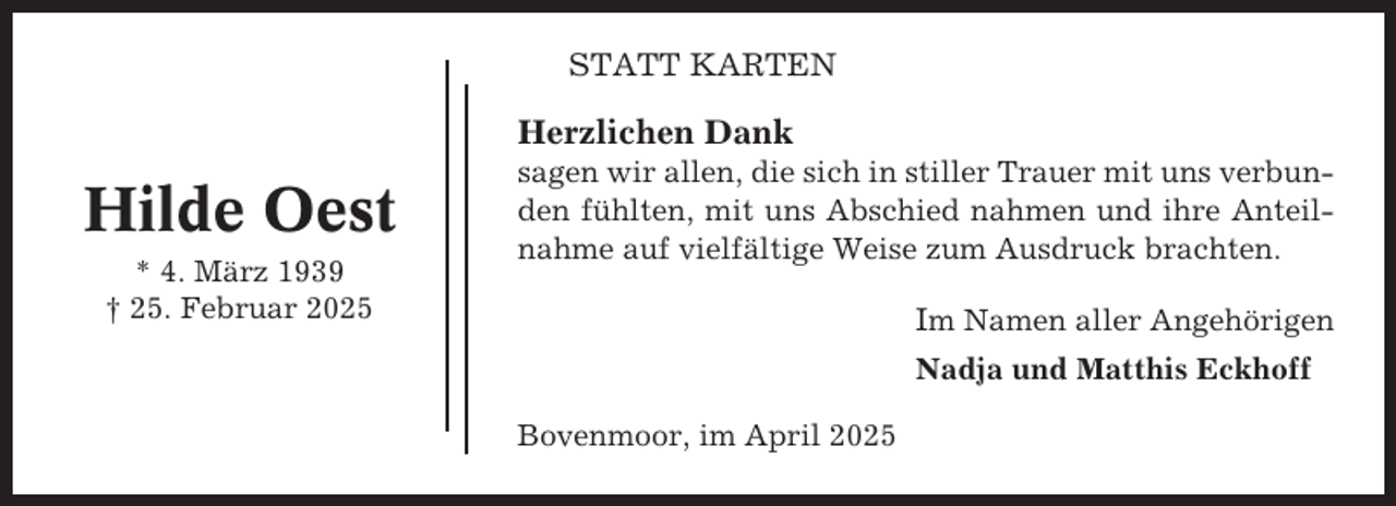 <p>STATT KARTEN</p><p>Herzlichen Dank</p><p>Hilde Oest<br />* 4. März 1939<br />† 25. Februar 2025</p><p>sagen wir allen, die sich in stiller Trauer mit uns verbunden fühlten, mit uns Abschied nahmen und ihre Anteilnahme auf vielfältige Weise zum Ausdruck brachten.</p><p>Im Namen aller Angehörigen<br />Nadja und Matthis Eckhoff<br />Bovenmoor, im April 2025</p>