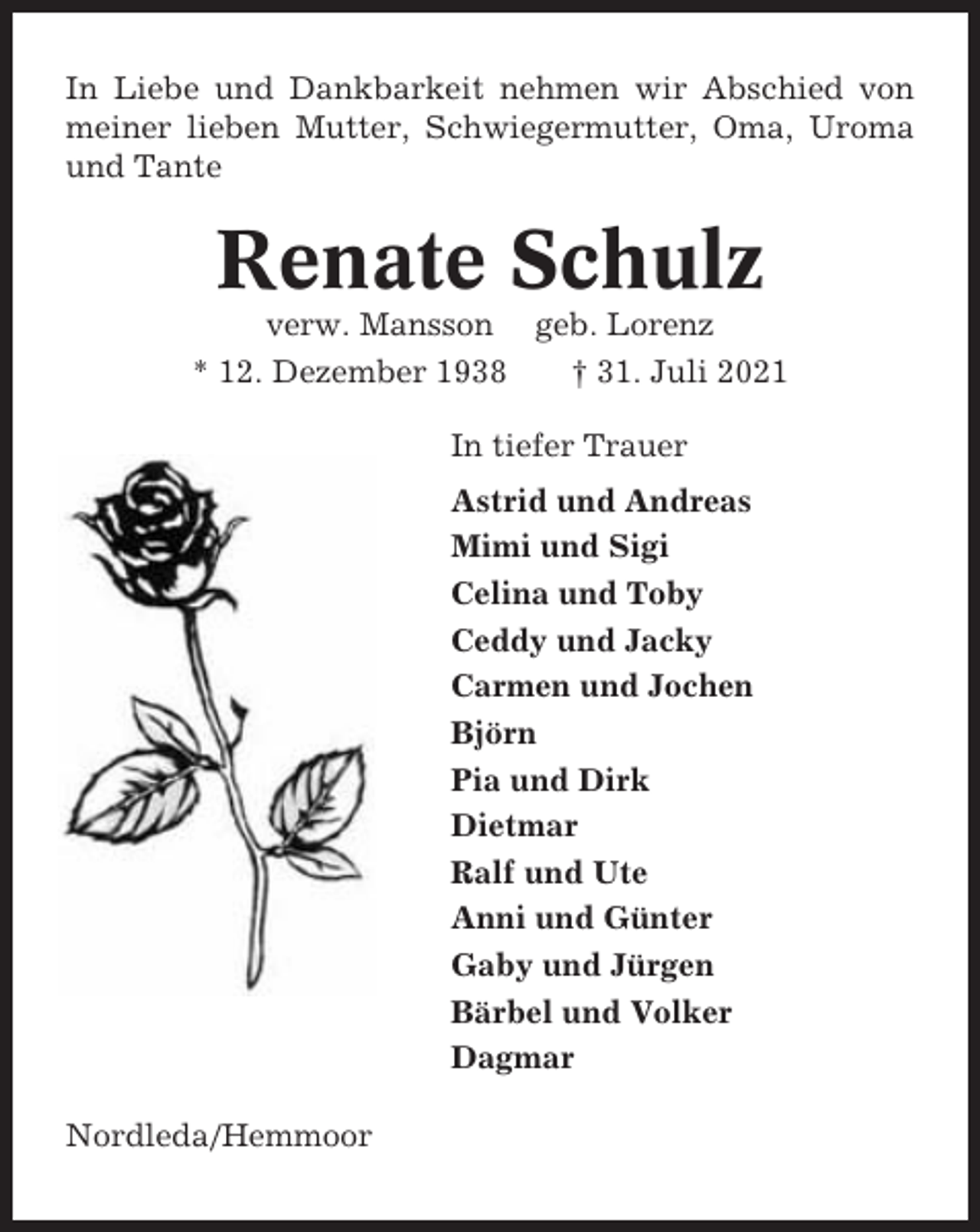 <p>In Liebe und Dankbarkeit nehmen wir Abschied von<br />meiner lieben Mutter, Schwiegermutter, Oma, Uroma<br />und Tante</p><p>Renate Schulz<br />verw. Mansson geb. Lorenz<br />* 12. Dezember 1938<br />† 31. Juli 2021<br />In tiefer Trauer<br />Astrid und Andreas<br />Mimi und Sigi<br />Celina und Toby<br />Ceddy und Jacky<br />Carmen und Jochen<br />Björn<br />Pia und Dirk<br />Dietmar<br />Ralf und Ute<br />Anni und Günter<br />Gaby und Jürgen<br />Bärbel und Volker<br />Dagmar<br />Nordleda/Hemmoor</p>