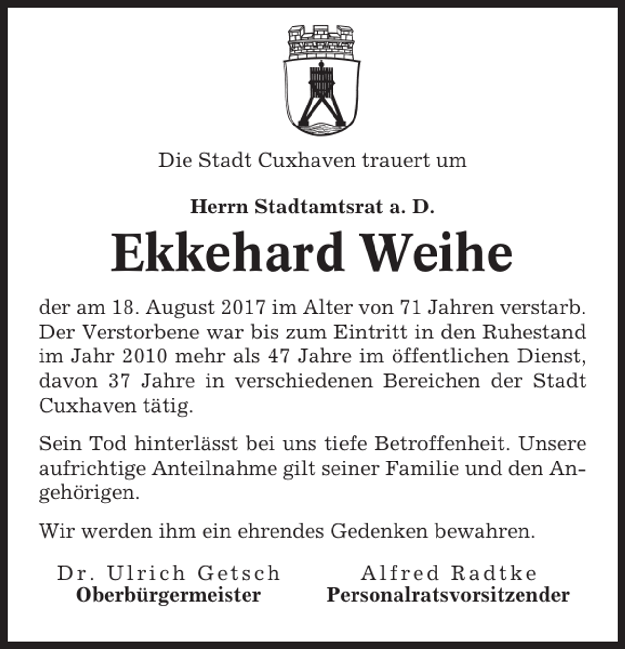 <p>Die Stadt Cuxhaven trauert um<br />Herrn Stadtamtsrat a. D.</p><p>Ekkehard Weihe<br />der am 18. August 2017 im Alter von 71 Jahren verstarb.<br />Der Verstorbene war bis zum Eintritt in den Ruhestand<br />im Jahr 2010 mehr als 47 Jahre im öffentlichen Dienst,<br />davon 37 Jahre in verschiedenen Bereichen der Stadt<br />Cuxhaven tätig.<br />Sein Tod hinterlässt bei uns tiefe Betroffenheit. Unsere<br />aufrichtige Anteilnahme gilt seiner Familie und den Angehörigen.<br />Wir werden ihm ein ehrendes Gedenken bewahren.<br />Dr. Ulrich Getsch<br />Oberbürgermeister</p><p>Alfred Radtke<br />Personalratsvorsitzender</p>