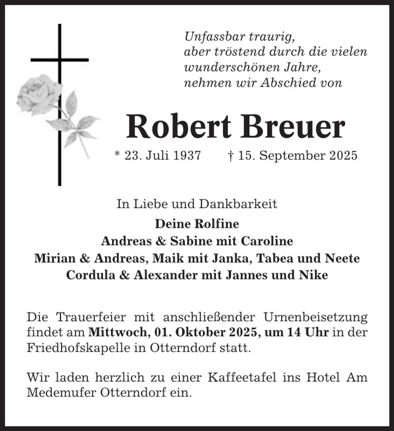 <p>Unfassbar traurig,<br />aber tröstend durch die vielen<br />wunderschönen Jahre,<br />nehmen wir Abschied von</p><p>Robert Breuer<br />* 23. Juli 1937</p><p>† 15. September 2025</p><p>In Liebe und Dankbarkeit<br />Deine Rolfine<br />Andreas &amp; Sabine mit Caroline<br />Mirian &amp; Andreas, Maik mit Janka, Tabea und Neete<br />Cordula &amp; Alexander mit Jannes und Nike<br />Die Trauerfeier mit anschließender Urnenbeisetzung<br />findet am Mittwoch, 01. Oktober 2025, um 14 Uhr in der<br />Friedhofskapelle in Otterndorf statt.<br />Wir laden herzlich zu einer Kaffeetafel ins Hotel Am<br />Medemufer Otterndorf ein.</p>
