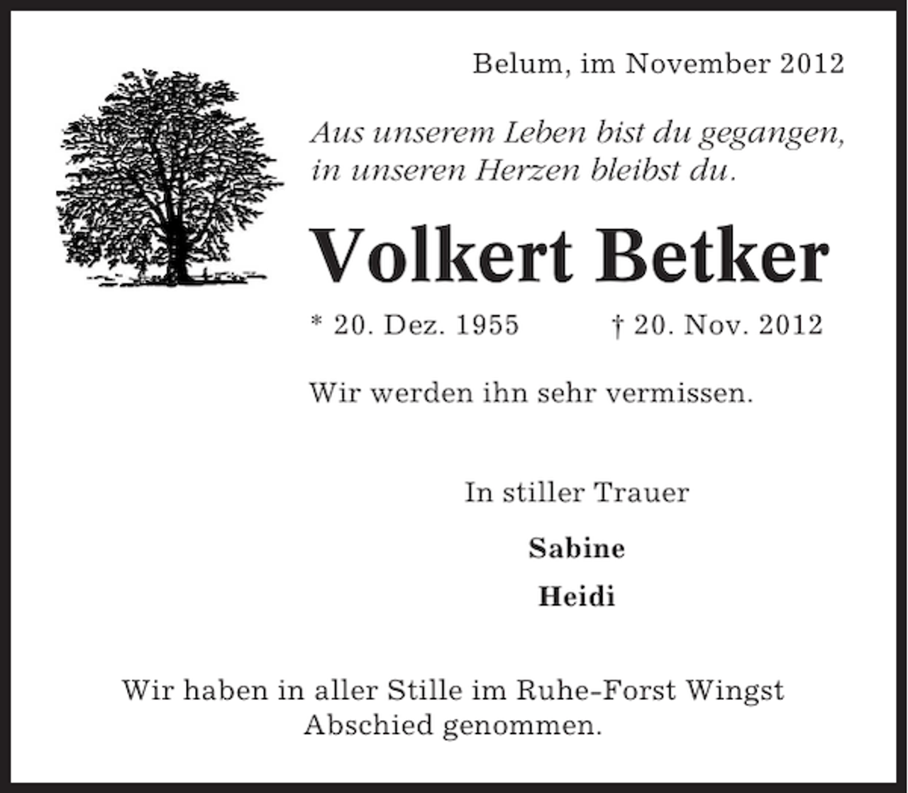 <p>Belum, im November 2012</p><p>Aus unserem Leben bist du gegangen,<br />in unseren Herzen bleibst du.</p><p>Volkert Betker<br />* 20. Dez. 1955</p><p>† 20. Nov. 2012</p><p>Wir werden ihn sehr vermissen.<br />In stiller Trauer<br />Sabine<br />Heidi<br />Wir haben in aller Stille im Ruhe-Forst Wingst<br />Abschied genommen.</p>