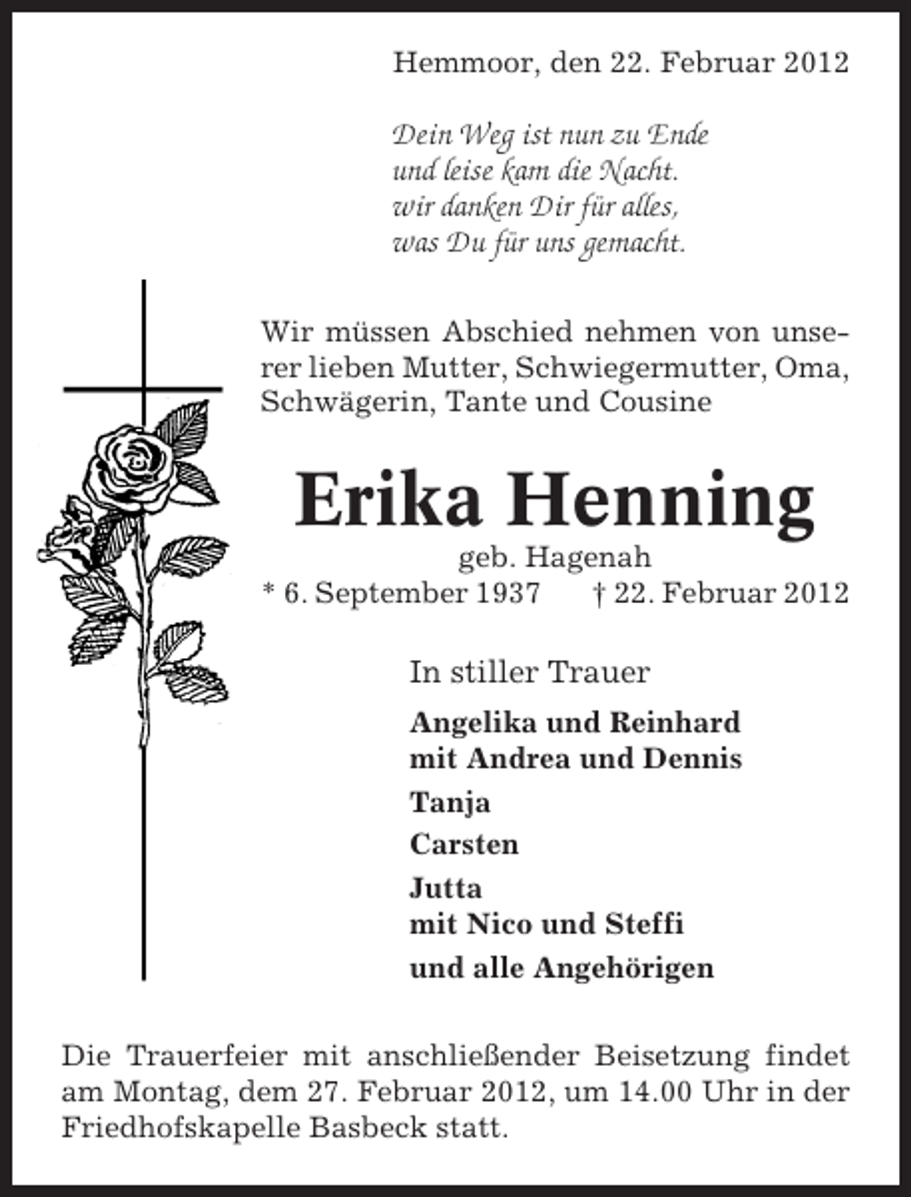 <p>Hemmoor, den 22. Februar 2012</p><p>Dein Weg ist nun zu Ende<br />und leise kam die Nacht.<br />wir danken Dir für alles,<br />was Du für uns gemacht.<br />Wir müssen Abschied nehmen von unserer lieben Mutter, Schwiegermutter, Oma,<br />Schwägerin, Tante und Cousine</p><p>Erika Henning<br />geb. Hagenah<br />* 6. September 1937<br />† 22. Februar 2012</p><p>In stiller Trauer<br />Angelika und Reinhard<br />mit Andrea und Dennis<br />Tanja<br />Carsten<br />Jutta<br />mit Nico und Steffi<br />und alle Angehörigen<br />Die Trauerfeier mit anschließender Beisetzung findet<br />am Montag, dem 27. Februar 2012, um 14.00 Uhr in der<br />Friedhofskapelle Basbeck statt.</p>