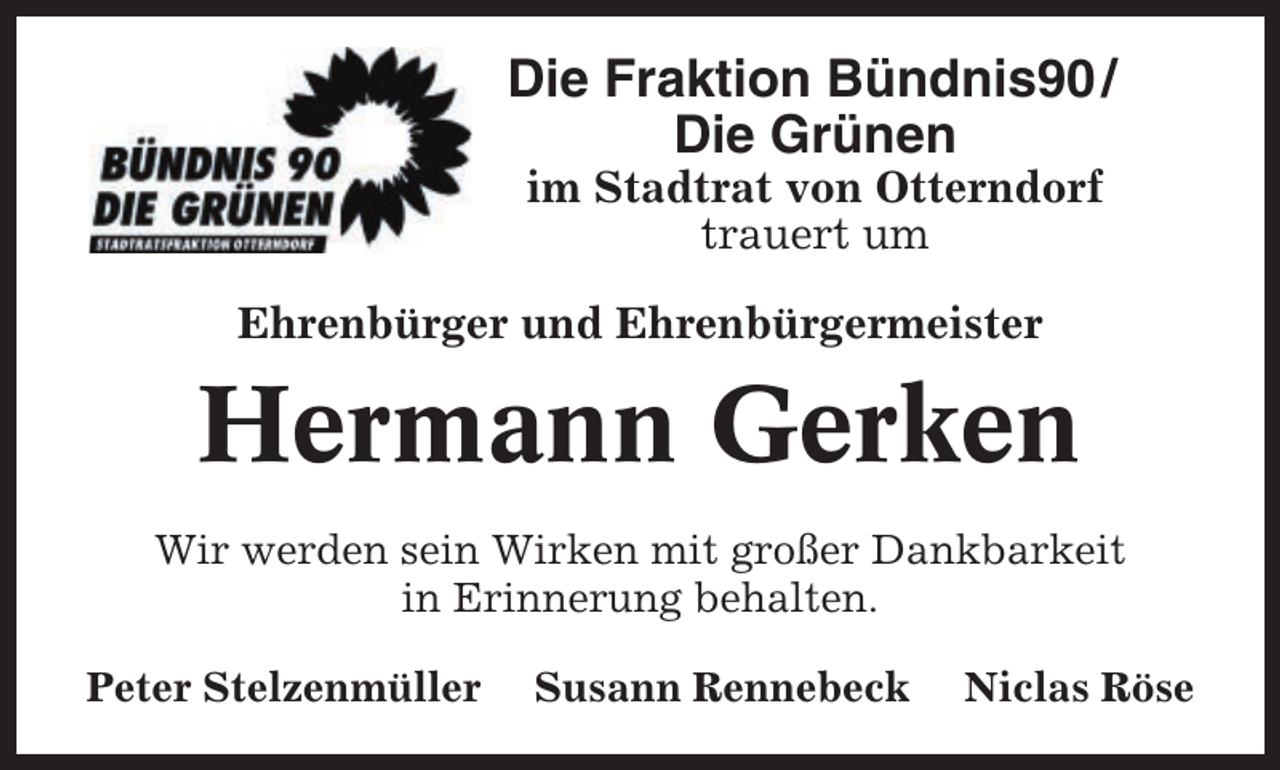 <p>Die Fraktion Bündnis90 /<br />Die Grünen<br />im Stadtrat von Otterndorf<br />trauert um<br />Ehrenbürger und Ehrenbürgermeister</p><p>Hermann Gerken<br />Wir werden sein Wirken mit großer Dankbarkeit<br />in Erinnerung behalten.<br />Peter Stelzenmüller</p><p>Susann Rennebeck</p><p>Niclas Röse</p>