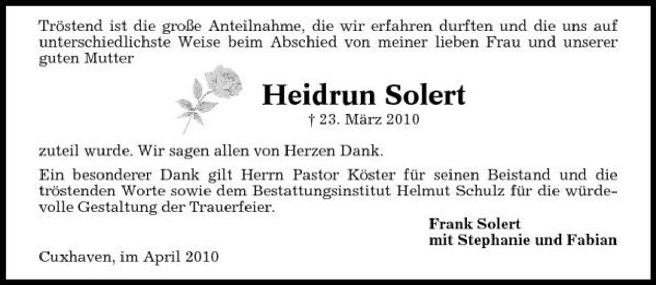 <p>Tröstend ist die große Anteilnahme, die wir erfahren durften und die uns auf unterschiedlichste Weise beim Abschied von meiner lieben Frau und unserer guten Mutter</p><p>Heidrun Solert<br />† 23. März 2010 zuteil wurde. Wir sagen allen von Herzen Dank. Ein besonderer Dank gilt Herrn Pastor Köster für seinen Beistand und die tröstenden Worte sowie dem Bestattungsinstitut Helmut Schulz für die würdevolle Gestaltung der Trauerfeier. Frank Solert mit Stephanie und Fabian Cuxhaven, im April 2010</p>