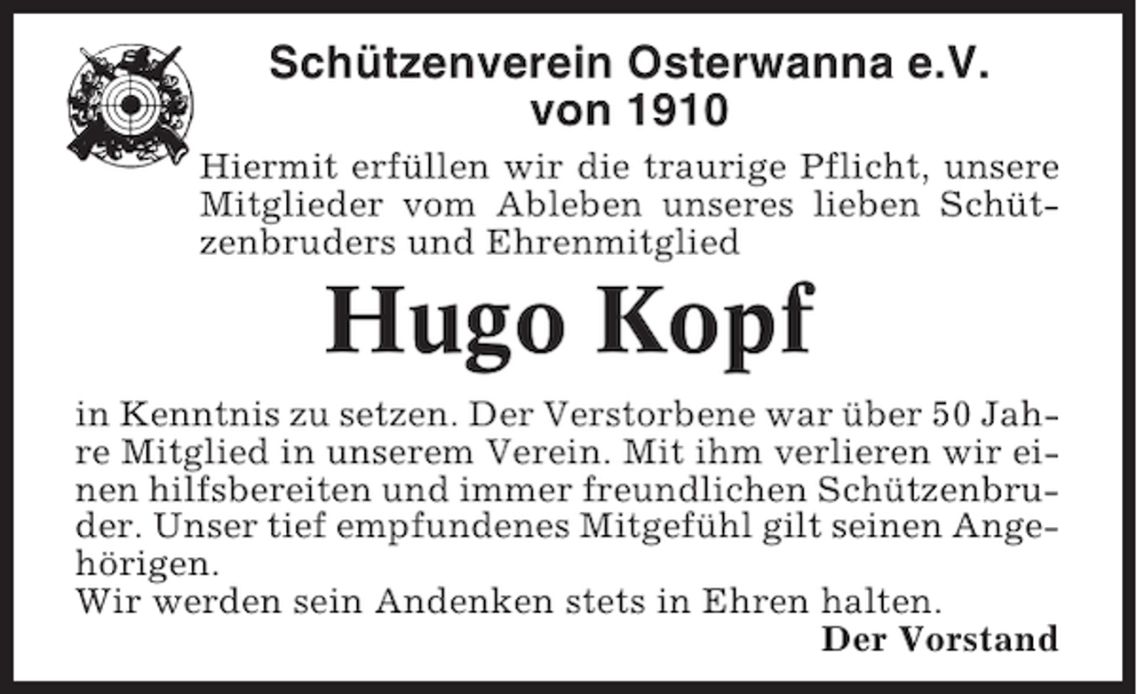 <p>Schützenverein Osterwanna e.V.<br />von 1910<br />Hiermit erfüllen wir die traurige Pflicht, unsere<br />Mitglieder vom Ableben unseres lieben Schützenbruders und Ehrenmitglied</p><p>Hugo Kopf<br />in Kenntnis zu setzen. Der Verstorbene war über 50 Jahre Mitglied in unserem Verein. Mit ihm verlieren wir einen hilfsbereiten und immer freundlichen Schützenbruder. Unser tief empfundenes Mitgefühl gilt seinen Angehörigen.<br />Wir werden sein Andenken stets in Ehren halten.<br />Der Vorstand</p>