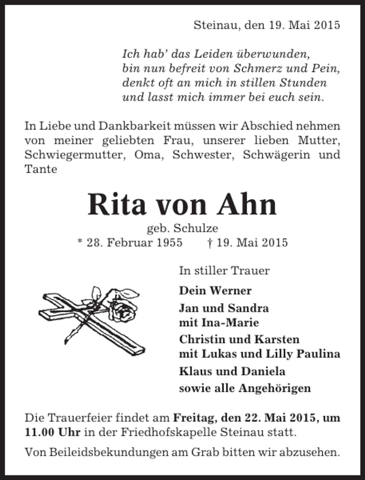 <p>Steinau, den 19. Mai 2015<br />Ich hab’ das Leiden überwunden,<br />bin nun befreit von Schmerz und Pein,<br />denkt oft an mich in stillen Stunden<br />und lasst mich immer bei euch sein.<br />In Liebe und Dankbarkeit müssen wir Abschied nehmen<br />von meiner geliebten Frau, unserer lieben Mutter,<br />Schwiegermutter, Oma, Schwester, Schwägerin und<br />Tante</p><p>Rita von Ahn<br />geb. Schulze<br />* 28. Februar 1955<br />† 19. Mai 2015<br />In stiller Trauer<br />Dein Werner<br />Jan und Sandra<br />mit Ina-Marie<br />Christin und Karsten<br />mit Lukas und Lilly Paulina<br />Klaus und Daniela<br />sowie alle Angehörigen<br />Die Trauerfeier findet am Freitag, den 22. Mai 2015, um<br />11.00 Uhr in der Friedhofskapelle Steinau statt.<br />Von Beileidsbekundungen am Grab bitten wir abzusehen.</p>
