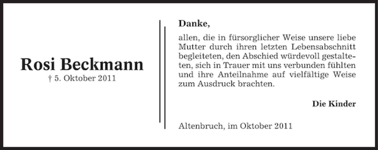 <p>Danke,</p><p>Rosi Beckmann<br />† 5. Oktober 2011</p><p>allen, die in fürsorglicher Weise unsere liebe<br />Mutter durch ihren letzten Lebensabschnitt<br />begleiteten, den Abschied würdevoll gestalteten, sich in Trauer mit uns verbunden fühlten<br />und ihre Anteilnahme auf vielfältige Weise<br />zum Ausdruck brachten.<br />Die Kinder<br />Altenbruch, im Oktober 2011</p>