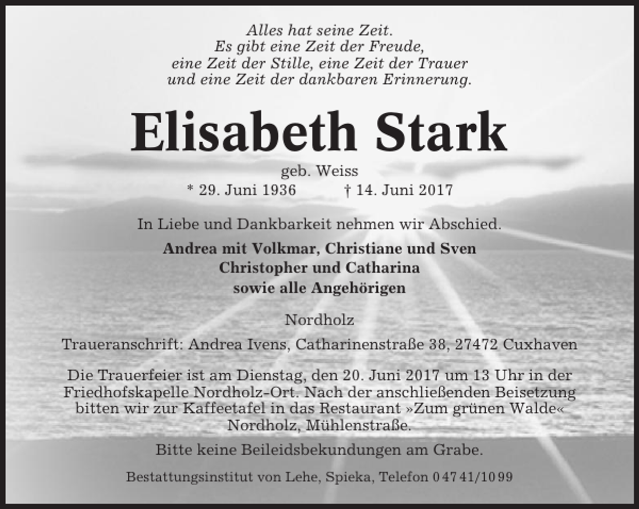 <p>Alles hat seine Zeit.<br />Es gibt eine Zeit der Freude,<br />eine Zeit der Stille, eine Zeit der Trauer<br />und eine Zeit der dankbaren Erinnerung.</p><p>Elisabeth Stark<br />geb. Weiss<br />* 29. Juni 1936<br />† 14. Juni 2017<br />In Liebe und Dankbarkeit nehmen wir Abschied.<br />Andrea mit Volkmar, Christiane und Sven<br />Christopher und Catharina<br />sowie alle Angehörigen<br />Nordholz<br />Traueranschrift: Andrea Ivens, Catharinenstraße 38, 27472 Cuxhaven<br />Die Trauerfeier ist am Dienstag, den 20. Juni 2017 um 13 Uhr in der<br />Friedhofskapelle Nordholz-Ort. Nach der anschließenden Beisetzung<br />bitten wir zur Kaffeetafel in das Restaurant »Zum grünen Walde«<br />Nordholz, Mühlenstraße.<br />Bitte keine Beileidsbekundungen am Grabe.<br />Bestattungsinstitut von Lehe, Spieka, Telefon 0 47 41/10 99</p>