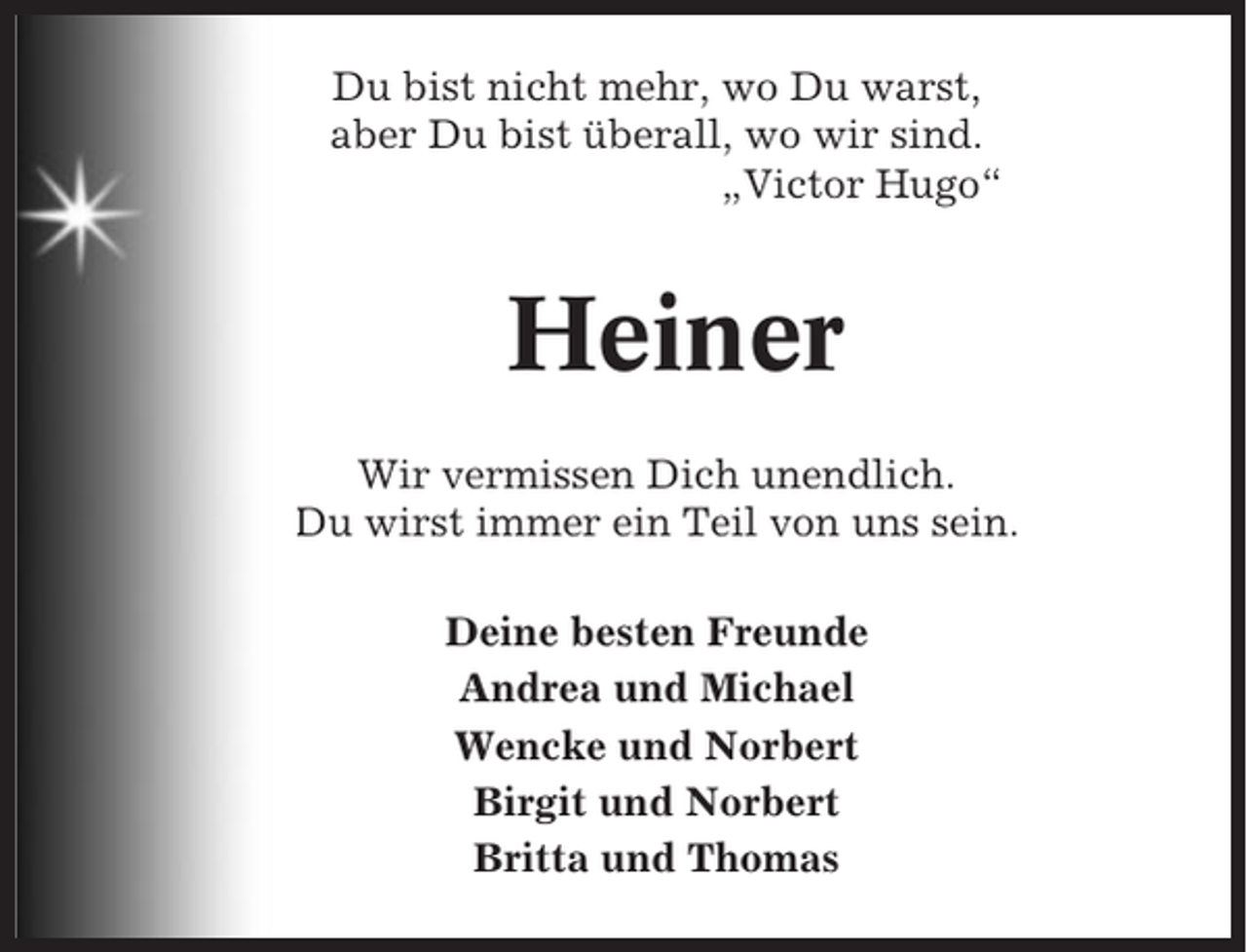 <p>Du bist nicht mehr, wo Du warst,<br />aber Du bist überall, wo wir sind.<br />„Victor Hugo“</p><p>Heiner<br />Wir vermissen Dich unendlich.<br />Du wirst immer ein Teil von uns sein.<br />Deine besten Freunde<br />Andrea und Michael<br />Wencke und Norbert<br />Birgit und Norbert<br />Britta und Thomas</p>