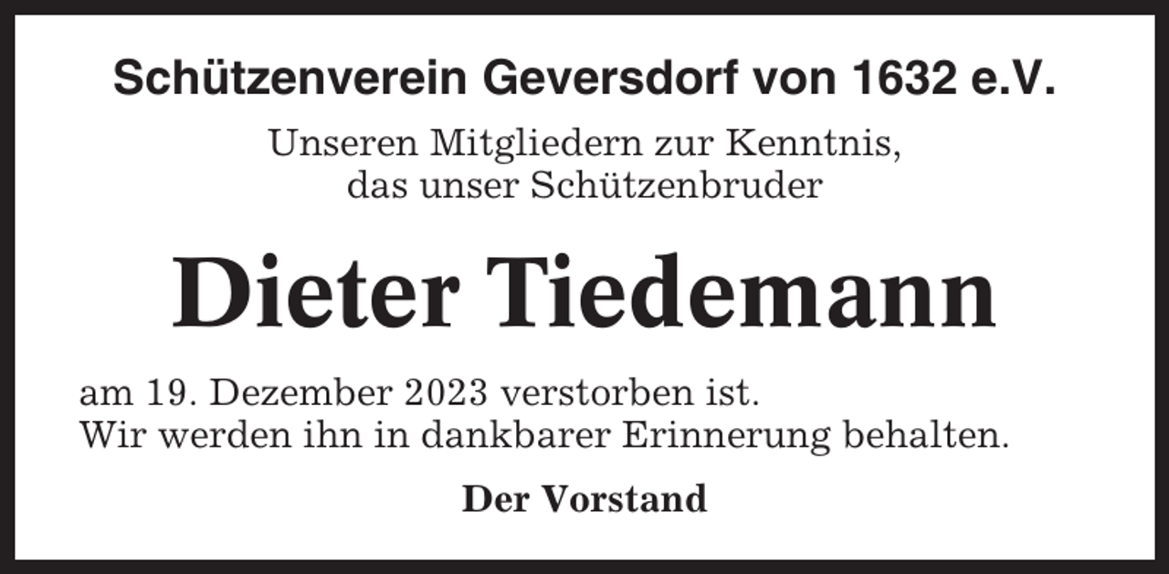 <p>Schützenverein Geversdorf von 1632 e.V.<br />Unseren Mitgliedern zur Kenntnis,<br />das unser Schützenbruder</p><p>Dieter Tiedemann<br />am 19. Dezember 2023 verstorben ist.<br />Wir werden ihn in dankbarer Erinnerung behalten.<br />Der Vorstand</p>