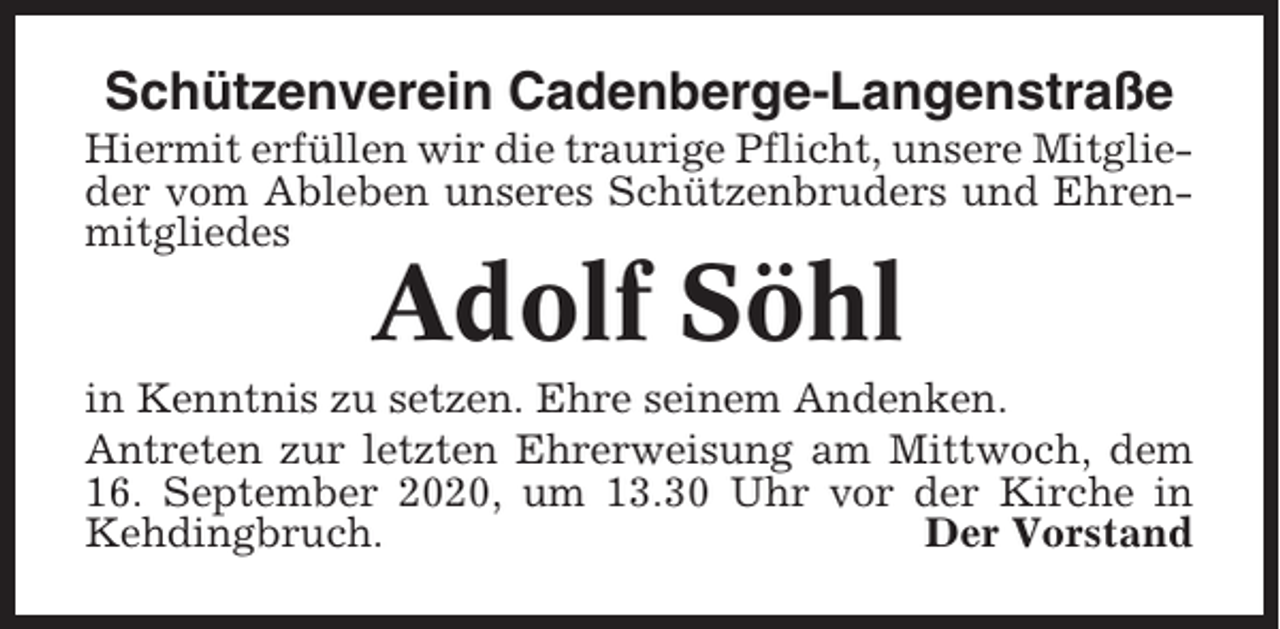 <p>Schützenverein Cadenberge-Langenstraße<br />Hiermit erfüllen wir die traurige Pflicht, unsere Mitglieder vom Ableben unseres Schützenbruders und Ehrenmitgliedes</p><p>Adolf Söhl<br />in Kenntnis zu setzen. Ehre seinem Andenken.<br />Antreten zur letzten Ehrerweisung am Mittwoch, dem<br />16. September 2020, um 13.30 Uhr vor der Kirche in<br />Kehdingbruch.<br />Der Vorstand</p>