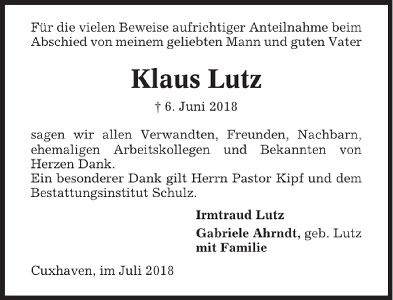<p>Für die vielen Beweise aufrichtiger Anteilnahme beim<br />Abschied von meinem geliebten Mann und guten Vater</p><p>Klaus Lutz<br />† 6. Juni 2018<br />sagen wir allen Verwandten, Freunden, Nachbarn,<br />ehemaligen Arbeitskollegen und Bekannten von<br />Herzen Dank.<br />Ein besonderer Dank gilt Herrn Pastor Kipf und dem<br />Bestattungsinstitut Schulz.<br />Irmtraud Lutz<br />Gabriele Ahrndt, geb. Lutz<br />mit Familie<br />Cuxhaven, im Juli 2018</p>