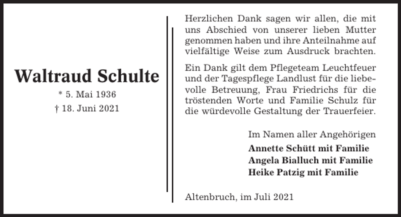 <p>Herzlichen Dank sagen wir allen, die mit<br />uns Abschied von unserer lieben Mutter<br />genommen haben und ihre Anteilnahme auf<br />vielfältige Weise zum Ausdruck brachten.</p><p>Waltraud Schulte<br />* 5. Mai 1936<br />† 18. Juni 2021</p><p>Ein Dank gilt dem Pflegeteam Leuchtfeuer<br />und der Tagespflege Landlust für die liebevolle Betreuung, Frau Friedrichs für die<br />tröstenden Worte und Familie Schulz für<br />die würdevolle Gestaltung der Trauerfeier.<br />Im Namen aller Angehörigen<br />Annette Schütt mit Familie<br />Angela Bialluch mit Familie<br />Heike Patzig mit Familie<br />Altenbruch, im Juli 2021</p>
