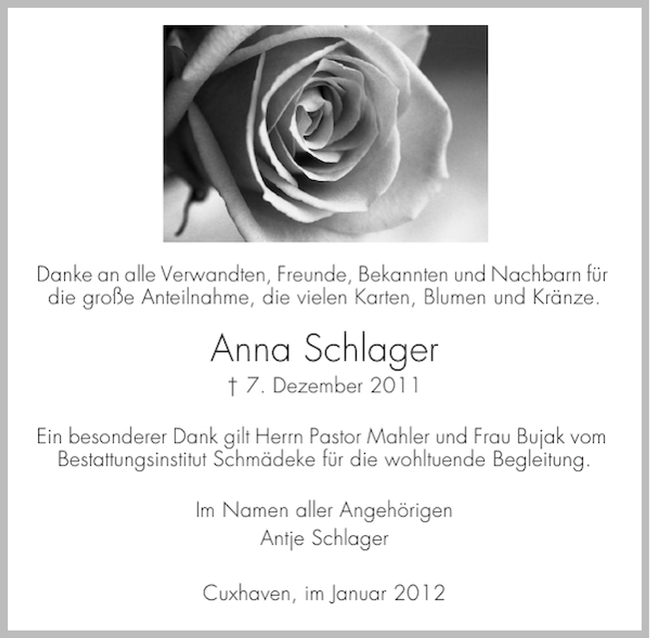 <p>Danke an alle Verwandten, Freunde, Bekannten und Nachbarn für<br />die große Anteilnahme, die vielen Karten, Blumen und Kränze.</p><p>Anna Schlager<br />† 7. Dezember 2011<br />Ein besonderer Dank gilt Herrn Pastor Mahler und Frau Bujak vom<br />Bestattungsinstitut Schmädeke für die wohltuende Begleitung.<br />Im Namen aller Angehörigen<br />Antje Schlager<br />Cuxhaven, im Januar 2012</p>