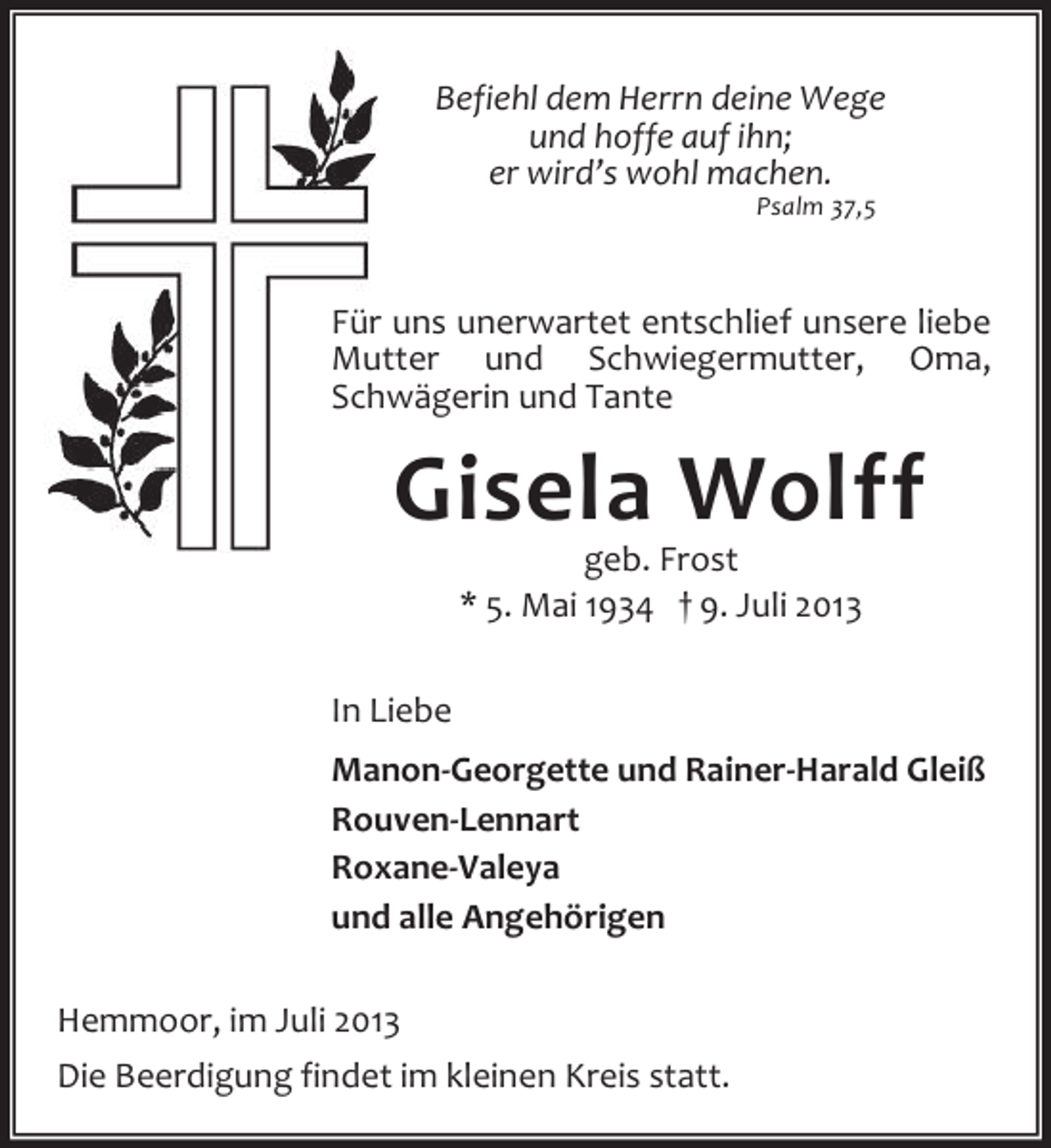 <p>Befiehl dem Herrn deine Wege<br />und hoffe auf ihn;<br />er wird’s wohl machen.<br />Psalm 37,5</p><p>Für uns unerwartet entschlief unsere liebe<br />Mutter und Schwiegermutter, Oma,<br />Schwägerin und Tante</p><p>Gisela Wolff<br />geb. Frost<br />* 5. Mai 1934 † 9. Juli 2013</p><p>In Liebe<br />Manon-Georgette und Rainer-Harald Gleiß<br />Rouven-Lennart<br />Roxane-Valeya<br />und alle Angehörigen<br />Hemmoor, im Juli 2013<br />Die Beerdigung findet im kleinen Kreis statt.</p>