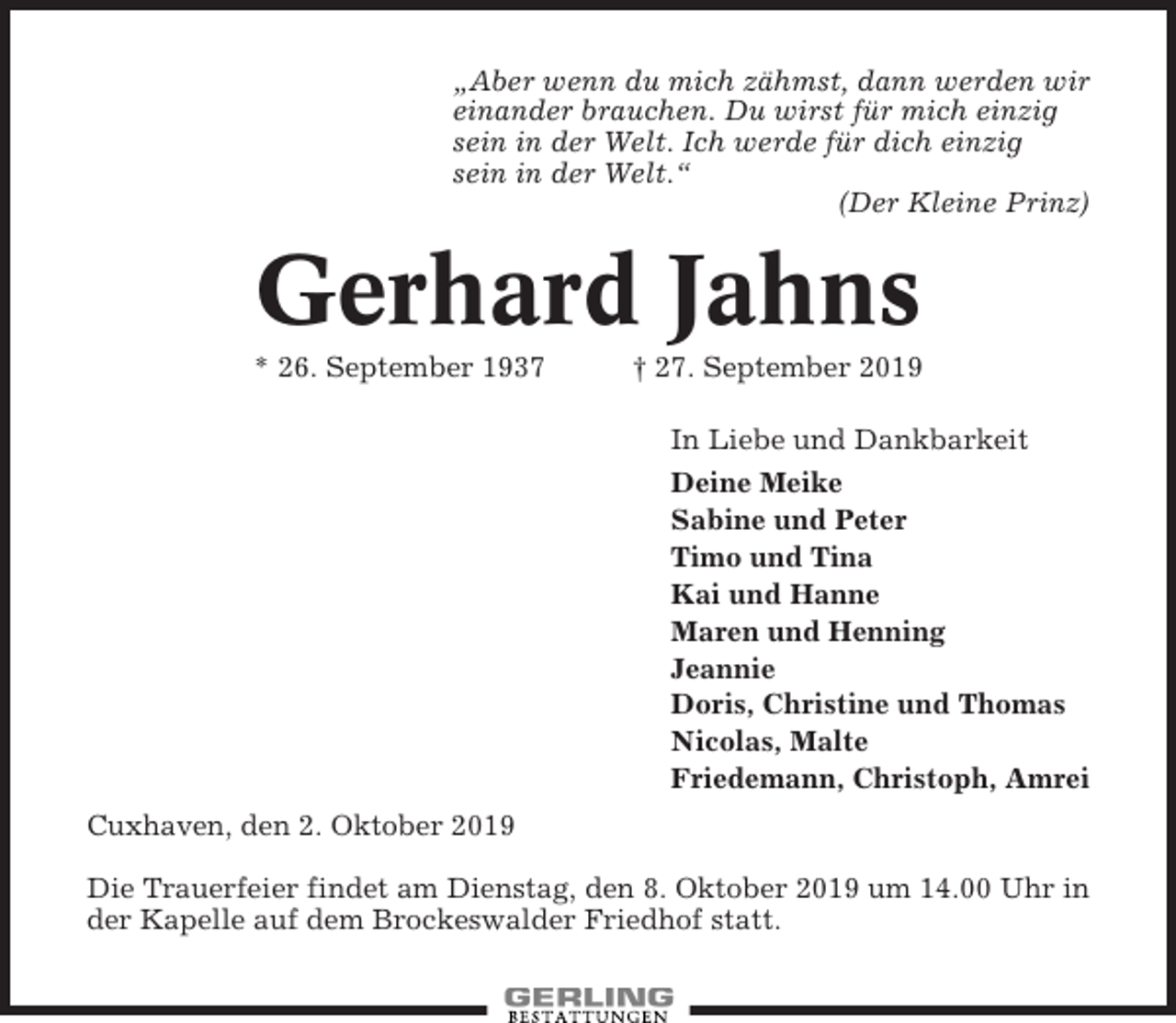 <p>„Aber wenn du mich zähmst, dann werden wir<br />einander brauchen. Du wirst für mich einzig<br />sein in der Welt. Ich werde für dich einzig<br />sein in der Welt.“<br />(Der Kleine Prinz)</p><p>Gerhard Jahns<br />* 26. September 1937</p><p>† 27. September 2019<br />In Liebe und Dankbarkeit<br />Deine Meike<br />Sabine und Peter<br />Timo und Tina<br />Kai und Hanne<br />Maren und Henning<br />Jeannie<br />Doris, Christine und Thomas<br />Nicolas, Malte<br />Friedemann, Christoph, Amrei</p><p>Cuxhaven, den 2. Oktober 2019<br />Die Trauerfeier findet am Dienstag, den 8. Oktober 2019 um 14.00 Uhr in<br />der Kapelle auf dem Brockeswalder Friedhof statt.</p>