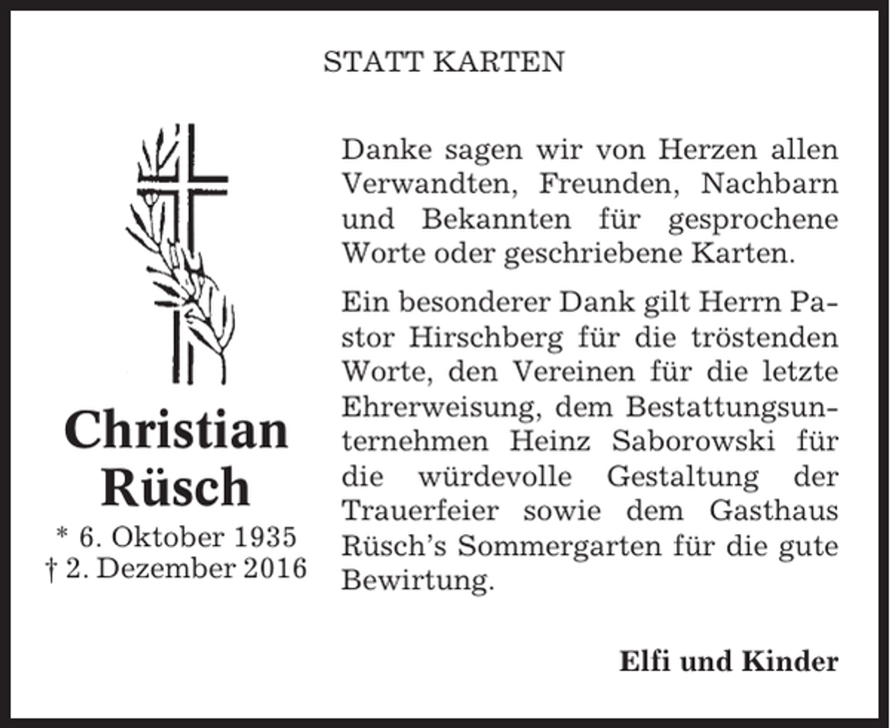 <p>STATT KARTEN<br />Danke sagen wir von Herzen allen<br />Verwandten, Freunden, Nachbarn<br />und Bekannten für gesprochene<br />Worte oder geschriebene Karten.</p><p>Christian<br />Rüsch<br />* 6. Oktober 1935<br />† 2. Dezember 2016</p><p>Ein besonderer Dank gilt Herrn Pastor Hirschberg für die tröstenden<br />Worte, den Vereinen für die letzte<br />Ehrerweisung, dem Bestattungsunternehmen Heinz Saborowski für<br />die würdevolle Gestaltung der<br />Trauerfeier sowie dem Gasthaus<br />Rüsch’s Sommergarten für die gute<br />Bewirtung.<br />Elfi und Kinder</p>