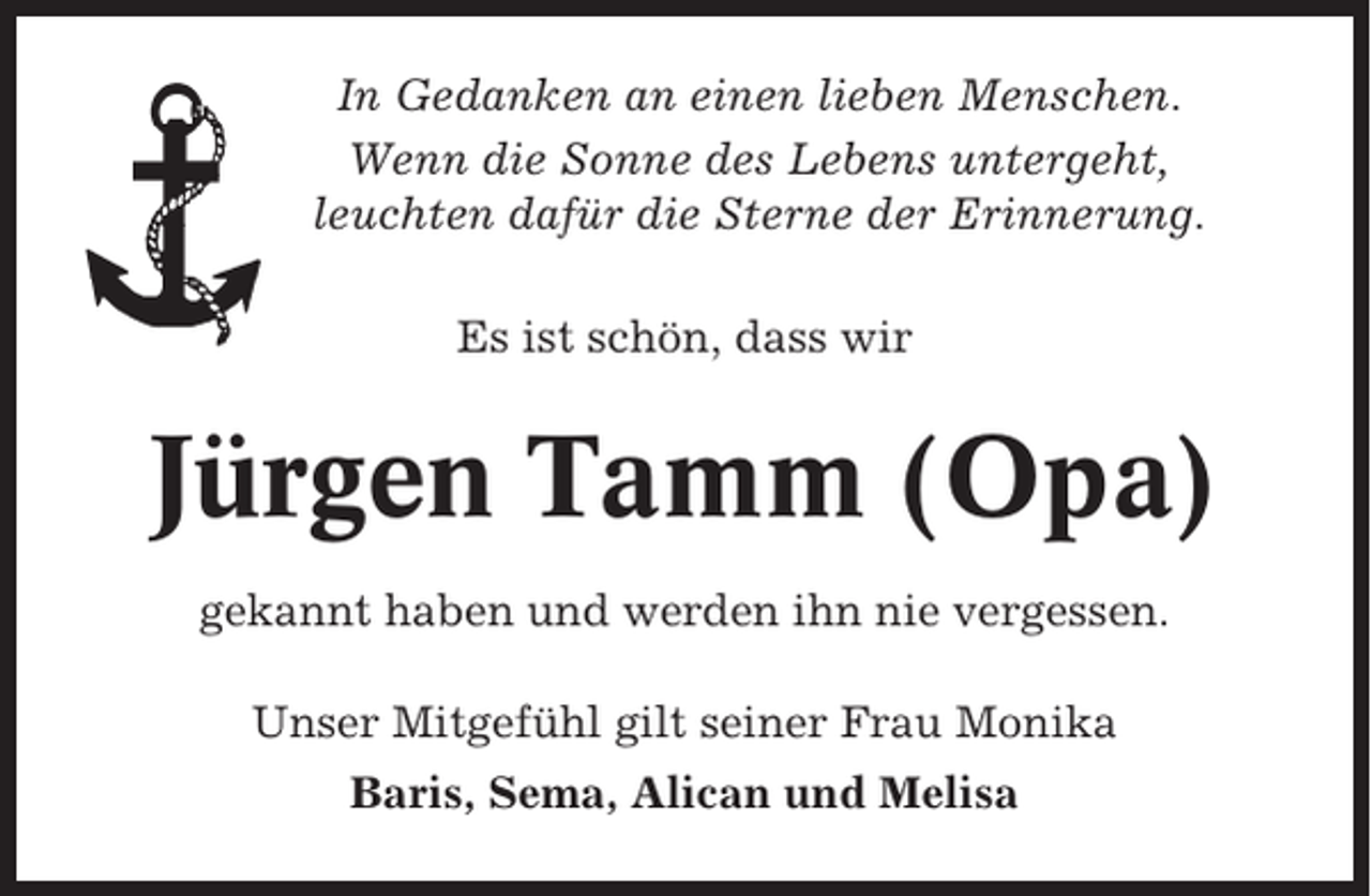 <p>In Gedanken an einen lieben Menschen.<br />Wenn die Sonne des Lebens untergeht,<br />leuchten dafür die Sterne der Erinnerung.<br />Es ist schön, dass wir</p><p>Jürgen Tamm (Opa)<br />gekannt haben und werden ihn nie vergessen.<br />Unser Mitgefühl gilt seiner Frau Monika<br />Baris, Sema, Alican und Melisa</p>