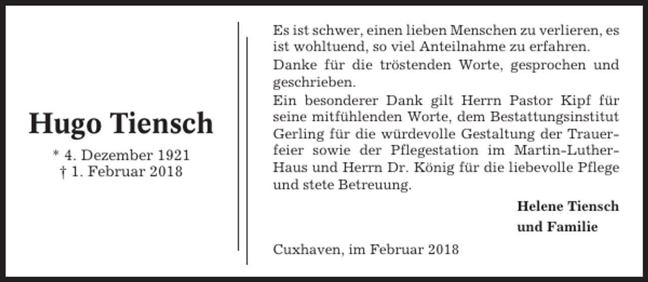 <p>Hugo Tiensch<br />* 4. Dezember 1921<br />† 1. Februar 2018</p><p>Es ist schwer, einen lieben Menschen zu verlieren, es<br />ist wohltuend, so viel Anteilnahme zu erfahren.<br />Danke für die tröstenden Worte, gesprochen und<br />geschrieben.<br />Ein besonderer Dank gilt Herrn Pastor Kipf für<br />seine mitfühlenden Worte, dem Bestattungsinstitut<br />Gerling für die würdevolle Gestaltung der Trauerfeier sowie der Pflegestation im Martin-LutherHaus und Herrn Dr. König für die liebevolle Pflege<br />und stete Betreuung.<br />Helene Tiensch<br />und Familie<br />Cuxhaven, im Februar 2018</p>