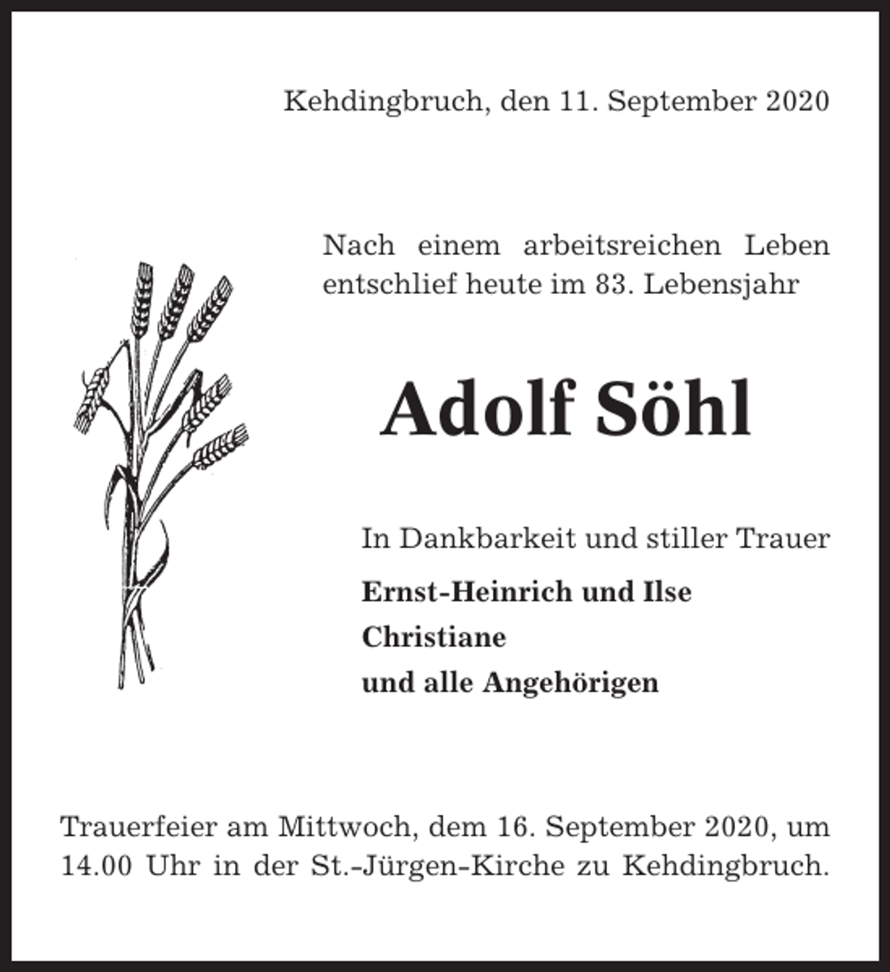 <p>Kehdingbruch, den 11. September 2020</p><p>Nach einem arbeitsreichen Leben<br />entschlief heute im 83. Lebensjahr</p><p>Adolf Söhl<br />In Dankbarkeit und stiller Trauer<br />Ernst-Heinrich und Ilse<br />Christiane<br />und alle Angehörigen</p><p>Trauerfeier am Mittwoch, dem 16. September 2020, um<br />14.00 Uhr in der St.-Jürgen-Kirche zu Kehdingbruch.</p>