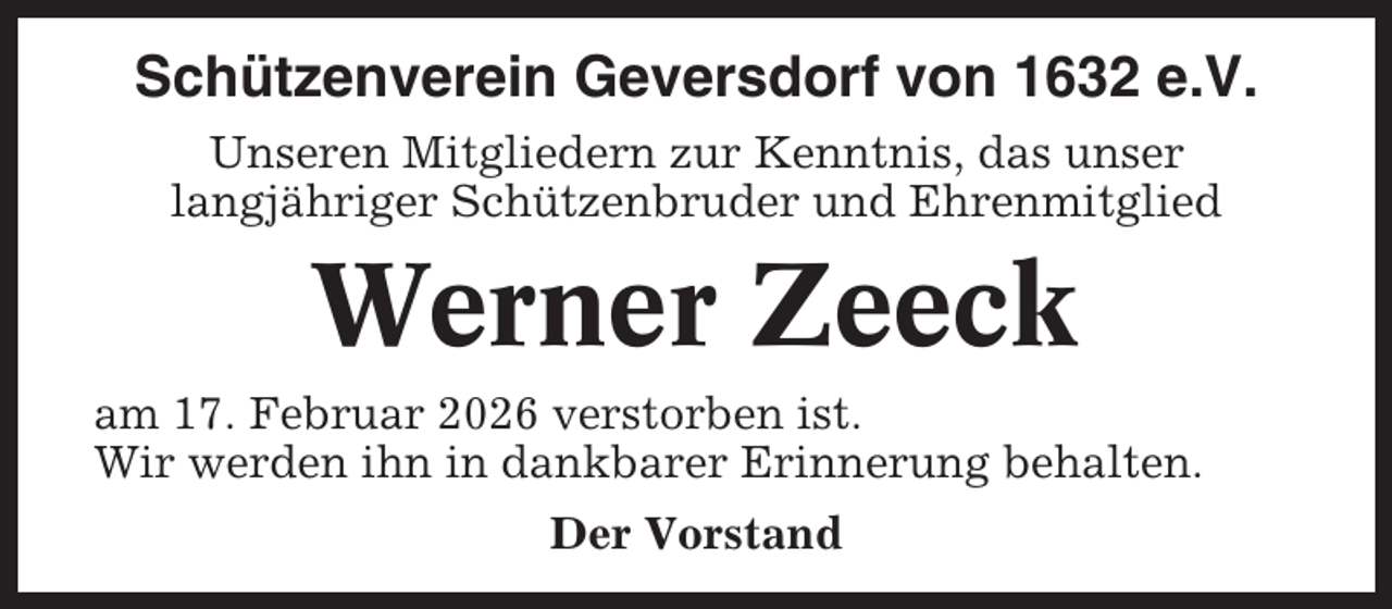 <p>Schützenverein Geversdorf von 1632 e.V.<br />Unseren Mitgliedern zur Kenntnis, das unser<br />langjähriger Schützenbruder und Ehrenmitglied</p><p>Werner Zeeck<br />am 17. Februar 2026 verstorben ist.<br />Wir werden ihn in dankbarer Erinnerung behalten.<br />Der Vorstand</p>