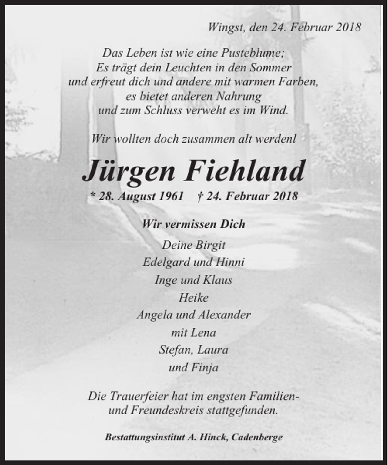 <p>Wingst, den 24. Februar 2018<br />Das Leben ist wie eine Pusteblume;<br />Es trägt dein Leuchten in den Sommer<br />und erfreut dich und andere mit warmen Farben,<br />es bietet anderen Nahrung<br />und zum Schluss verweht es im Wind.<br />Wir wollten doch zusammen alt werdenl</p><p>Jürgen Fiehland<br />* 28. August 1961</p><p>† 24. Februar 2018</p><p>Wir vermissen Dich<br />Deine Birgit<br />Edelgard und Hinni<br />Inge und Klaus<br />Heike<br />Angela und Alexander<br />mit Lena<br />Stefan, Laura<br />und Finja<br />Die Trauerfeier hat im engsten Familienund Freundeskreis stattgefunden.<br />Bestattungsinstitut A. Hinck, Cadenberge</p>