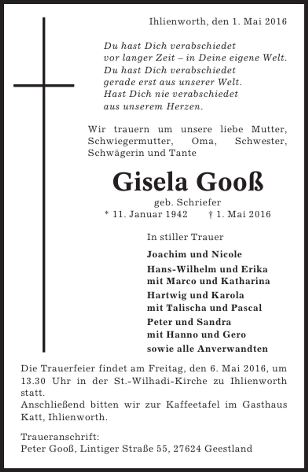 <p>Ihlienworth, den 1. Mai 2016<br />Du hast Dich verabschiedet<br />vor langer Zeit – in Deine eigene Welt.<br />Du hast Dich verabschiedet<br />gerade erst aus unserer Welt.<br />Hast Dich nie verabschiedet<br />aus unserem Herzen.<br />Wir trauern um unsere liebe Mutter,<br />Schwiegermutter,<br />Oma,<br />Schwester,<br />Schwägerin und Tante</p><p>Gisela Gooß<br />geb. Schriefer<br />* 11. Januar 1942<br />† 1. Mai 2016<br />In stiller Trauer<br />Joachim und Nicole<br />Hans-Wilhelm und Erika<br />mit Marco und Katharina<br />Hartwig und Karola<br />mit Talischa und Pascal<br />Peter und Sandra<br />mit Hanno und Gero<br />sowie alle Anverwandten<br />Die Trauerfeier findet am Freitag, den 6. Mai 2016, um<br />13.30 Uhr in der St.-Wilhadi-Kirche zu Ihlienworth<br />statt.<br />Anschließend bitten wir zur Kaffeetafel im Gasthaus<br />Katt, Ihlienworth.<br />Traueranschrift:<br />Peter Gooß, Lintiger Straße 55, 27624 Geestland</p>