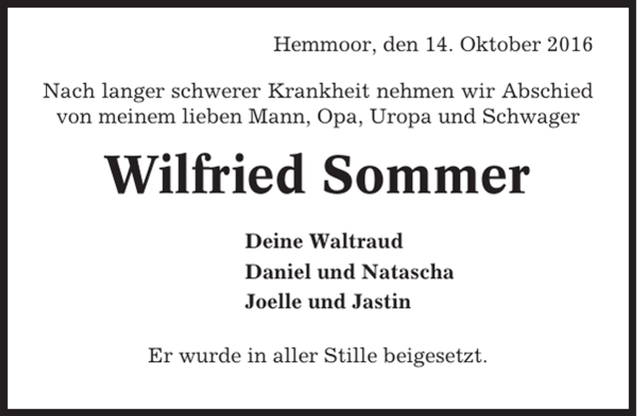 <p>Hemmoor, den 14. Oktober 2016<br />Nach langer schwerer Krankheit nehmen wir Abschied<br />von meinem lieben Mann, Opa, Uropa und Schwager</p><p>Wilfried Sommer<br />Deine Waltraud<br />Daniel und Natascha<br />Joelle und Jastin<br />Er wurde in aller Stille beigesetzt.</p>