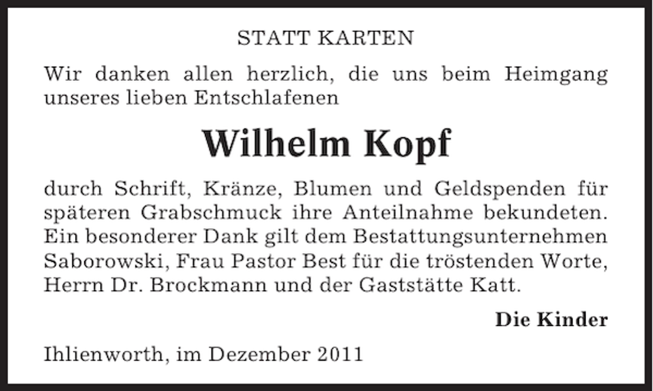 <p>STATT KARTEN<br />Wir danken allen herzlich, die uns beim Heimgang<br />unseres lieben Entschlafenen</p><p>Wilhelm Kopf<br />durch Schrift, Kränze, Blumen und Geldspenden für<br />späteren Grabschmuck ihre Anteilnahme bekundeten.<br />Ein besonderer Dank gilt dem Bestattungsunternehmen<br />Saborowski, Frau Pastor Best für die tröstenden Worte,<br />Herrn Dr. Brockmann und der Gaststätte Katt.<br />Die Kinder<br />Ihlienworth, im Dezember 2011</p>