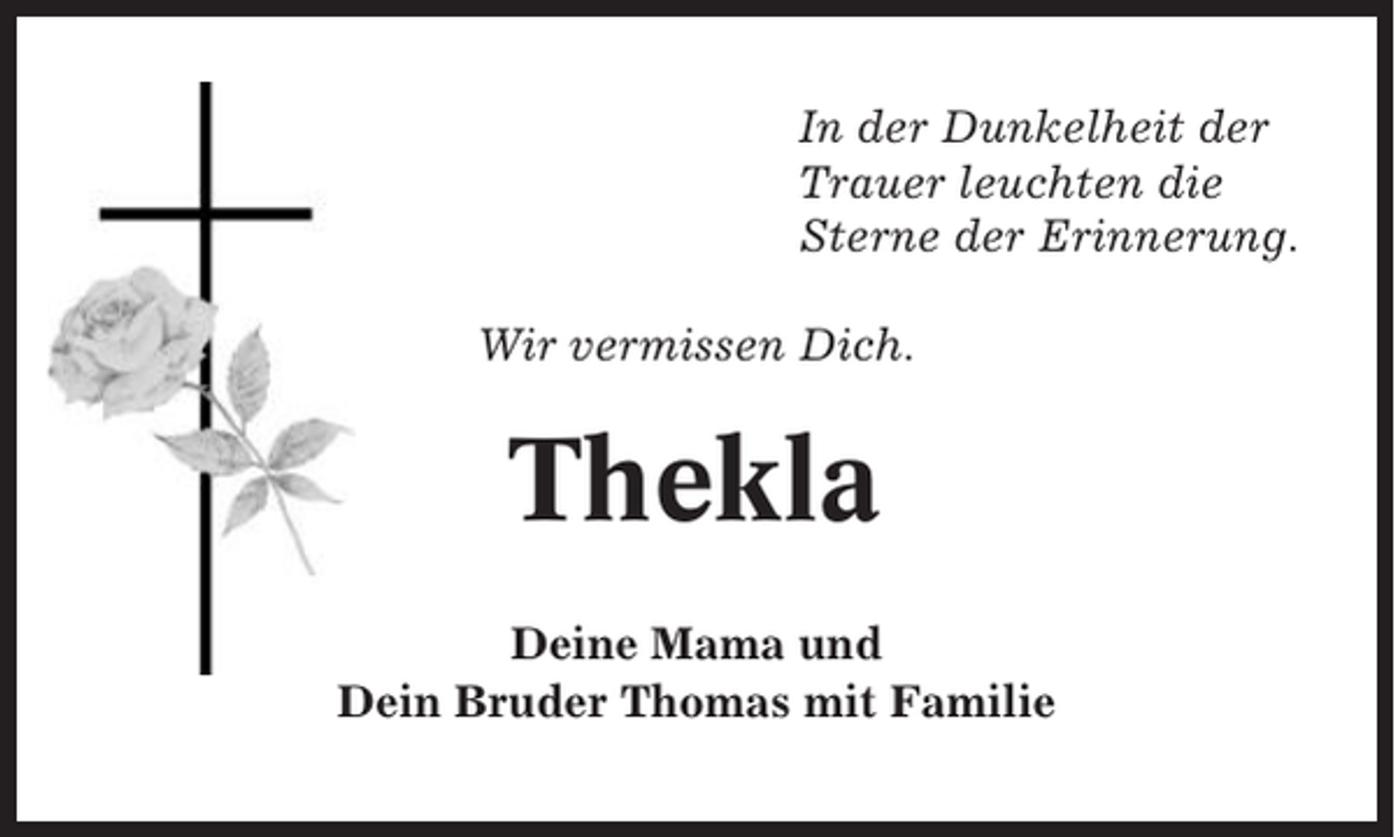 <p>In der Dunkelheit der<br />Trauer leuchten die<br />Sterne der Erinnerung.<br />Wir vermissen Dich.</p><p>Thekla<br />Deine Mama und<br />Dein Bruder Thomas mit Familie</p>