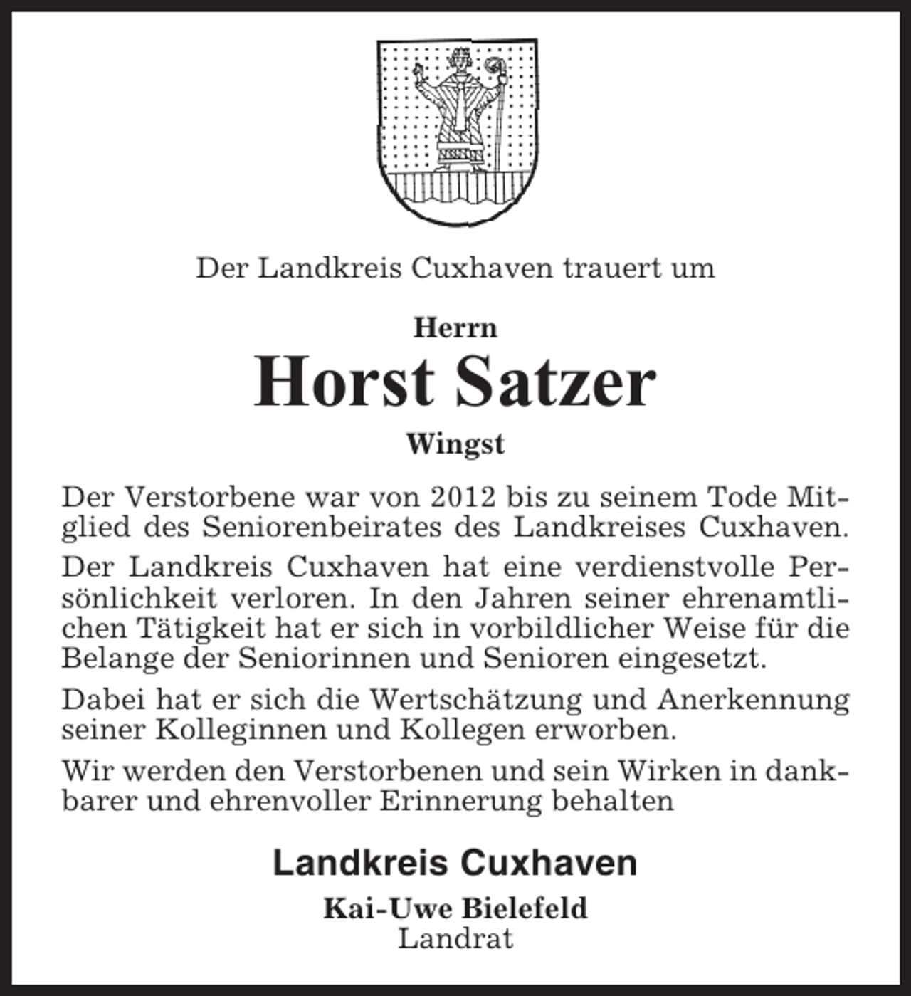 <p>Der Landkreis Cuxhaven trauert um<br />Herrn</p><p>Horst Satzer<br />Wingst<br />Der Verstorbene war von 2012 bis zu seinem Tode Mitglied des Seniorenbeirates des Landkreises Cuxhaven.<br />Der Landkreis Cuxhaven hat eine verdienstvolle Persönlichkeit verloren. In den Jahren seiner ehrenamtlichen Tätigkeit hat er sich in vorbildlicher Weise für die<br />Belange der Seniorinnen und Senioren eingesetzt.<br />Dabei hat er sich die Wertschätzung und Anerkennung<br />seiner Kolleginnen und Kollegen erworben.<br />Wir werden den Verstorbenen und sein Wirken in dankbarer und ehrenvoller Erinnerung behalten</p><p>Landkreis Cuxhaven<br />Kai-Uwe Bielefeld<br />Landrat</p>