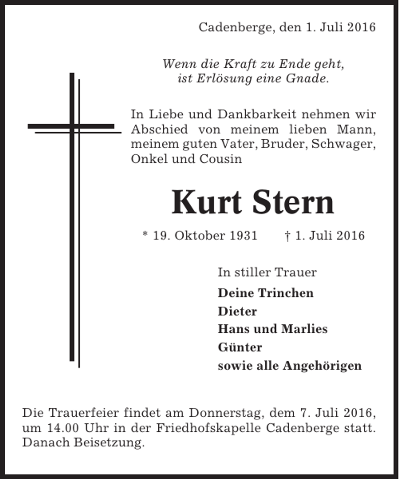 <p>Cadenberge, den 1. Juli 2016<br />Wenn die Kraft zu Ende geht,<br />ist Erlösung eine Gnade.<br />In Liebe und Dankbarkeit nehmen wir<br />Abschied von meinem lieben Mann,<br />meinem guten Vater, Bruder, Schwager,<br />Onkel und Cousin</p><p>Kurt Stern<br />* 19. Oktober 1931</p><p>† 1. Juli 2016</p><p>In stiller Trauer<br />Deine Trinchen<br />Dieter<br />Hans und Marlies<br />Günter<br />sowie alle Angehörigen</p><p>Die Trauerfeier findet am Donnerstag, dem 7. Juli 2016,<br />um 14.00 Uhr in der Friedhofskapelle Cadenberge statt.<br />Danach Beisetzung.</p>