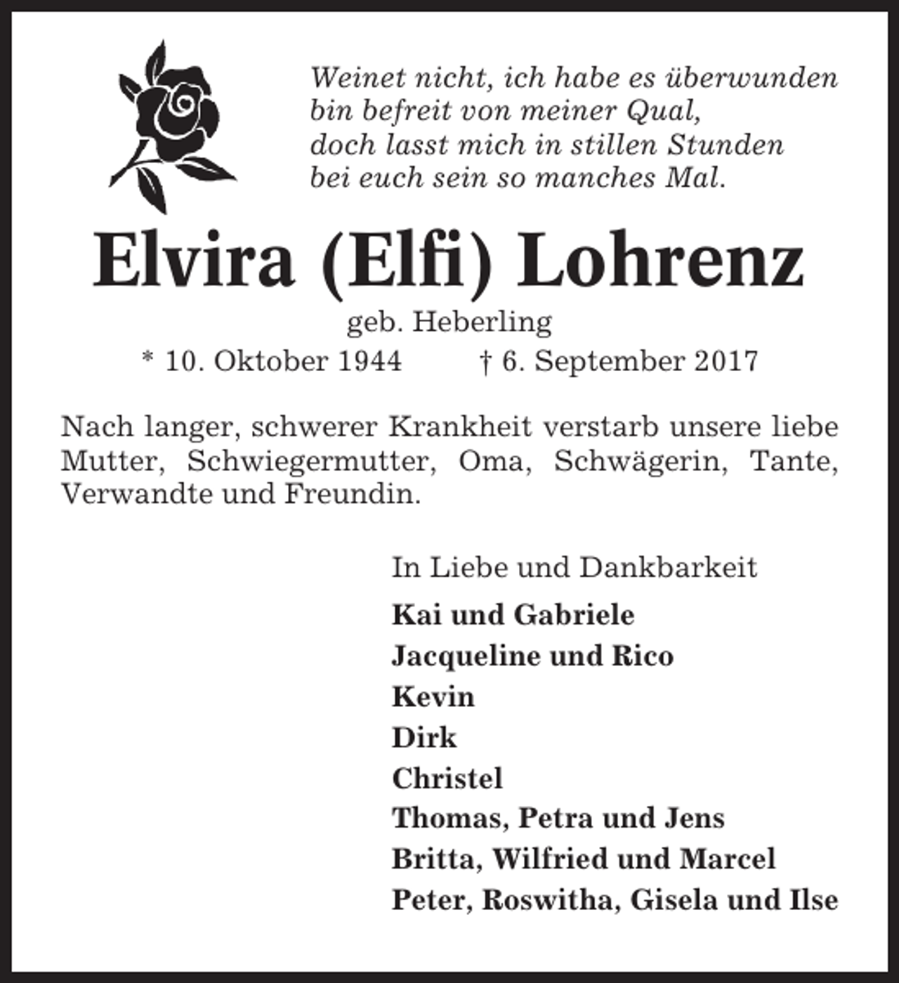 <p>Weinet nicht, ich habe es überwunden<br />bin befreit von meiner Qual,<br />doch lasst mich in stillen Stunden<br />bei euch sein so manches Mal.</p><p>Elvira (Elfi) Lohrenz<br />geb. Heberling<br />* 10. Oktober 1944<br />† 6. September 2017<br />Nach langer, schwerer Krankheit verstarb unsere liebe<br />Mutter, Schwiegermutter, Oma, Schwägerin, Tante,<br />Verwandte und Freundin.<br />In Liebe und Dankbarkeit<br />Kai und Gabriele<br />Jacqueline und Rico<br />Kevin<br />Dirk<br />Christel<br />Thomas, Petra und Jens<br />Britta, Wilfried und Marcel<br />Peter, Roswitha, Gisela und Ilse</p>