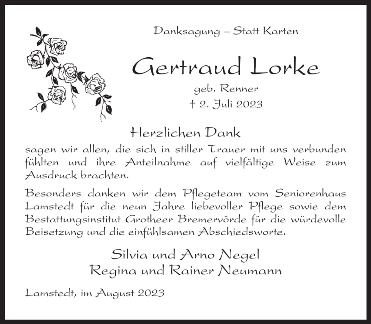 <p>Danksagung – Statt Karten</p><p>Gertraud Lorke<br />geb. Renner<br />† 2. Juli 2023</p><p>Herzlichen Dank<br />sagen wir allen, die sich in stiller Trauer mit uns verbunden<br />fühlten und ihre Anteilnahme auf vielfältige Weise zum<br />Ausdruck brachten.<br />Besonders danken wir dem Pflegeteam vom Seniorenhaus<br />Lamstedt für die neun Jahre liebevoller Pflege sowie dem<br />Bestattungsinstitut Grotheer Bremervörde für die würdevolle<br />Beisetzung und die einfühlsamen Abschiedsworte.</p><p>Silvia und Arno Negel<br />Regina und Rainer Neumann<br />Lamstedt, im August 2023</p>