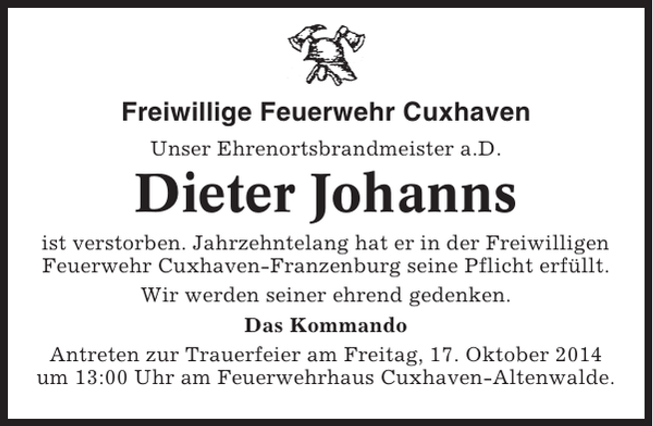 <p>Freiwillige Feuerwehr Cuxhaven<br />Unser Ehrenortsbrandmeister a.D.</p><p>Dieter Johanns<br />ist verstorben. Jahrzehntelang hat er in der Freiwilligen<br />Feuerwehr Cuxhaven-Franzenburg seine Pflicht erfüllt.<br />Wir werden seiner ehrend gedenken.<br />Das Kommando<br />Antreten zur Trauerfeier am Freitag, 17. Oktober 2014<br />um 13:00 Uhr am Feuerwehrhaus Cuxhaven-Altenwalde.</p>