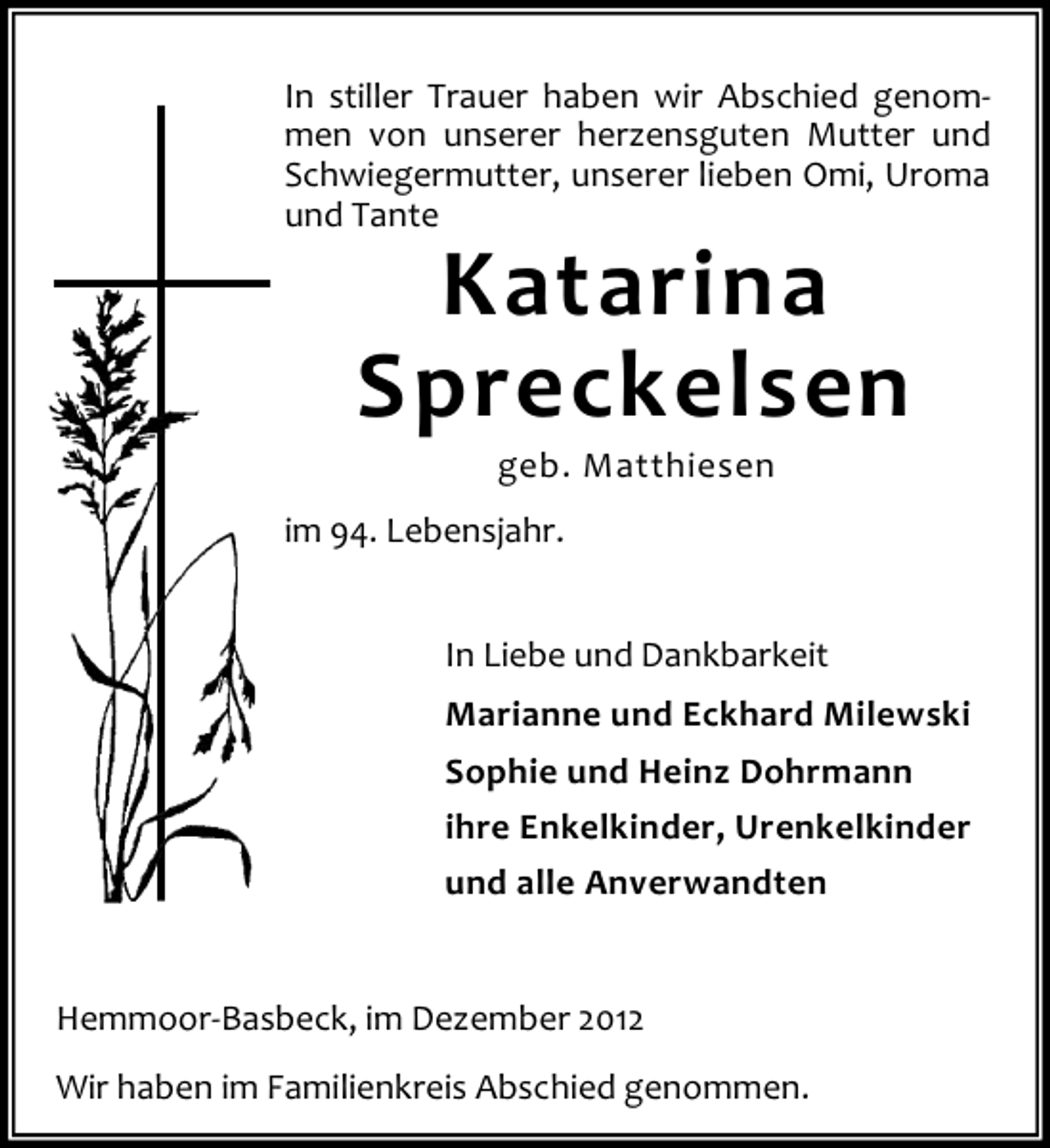 <p>In stiller Trauer haben wir Abschied genommen von unserer herzensguten Mutter und<br />Schwiegermutter, unserer lieben Omi, Uroma<br />und Tante</p><p>Katarina<br />Spreckelsen<br />geb. Matthiesen</p><p>im 94. Lebensjahr.<br />In Liebe und Dankbarkeit<br />Marianne und Eckhard Milewski<br />Sophie und Heinz Dohrmann<br />ihre Enkelkinder, Urenkelkinder<br />und alle Anverwandten</p><p>Hemmoor-Basbeck, im Dezember 2012<br />Wir haben im Familienkreis Abschied genommen.</p>