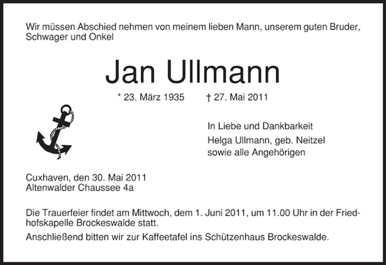 <p>Wir müssen Abschied nehmen von meinem lieben Mann, unserem guten Bruder, Schwager und Onkel</p><p>Jan Ullmann<br />* 23. März 1935 † 27. Mai 2011 In Liebe und Dankbarkeit Helga Ullmann, geb. Neitzel sowie alle Angehörigen Cuxhaven, den 30. Mai 2011 Altenwalder Chaussee 4a Die Trauerfeier findet am Mittwoch, dem 1. Juni 2011, um 11.00 Uhr in der Friedhofskapelle Brockeswalde statt. Anschließend bitten wir zur Kaffeetafel ins Schützenhaus Brockeswalde.</p>