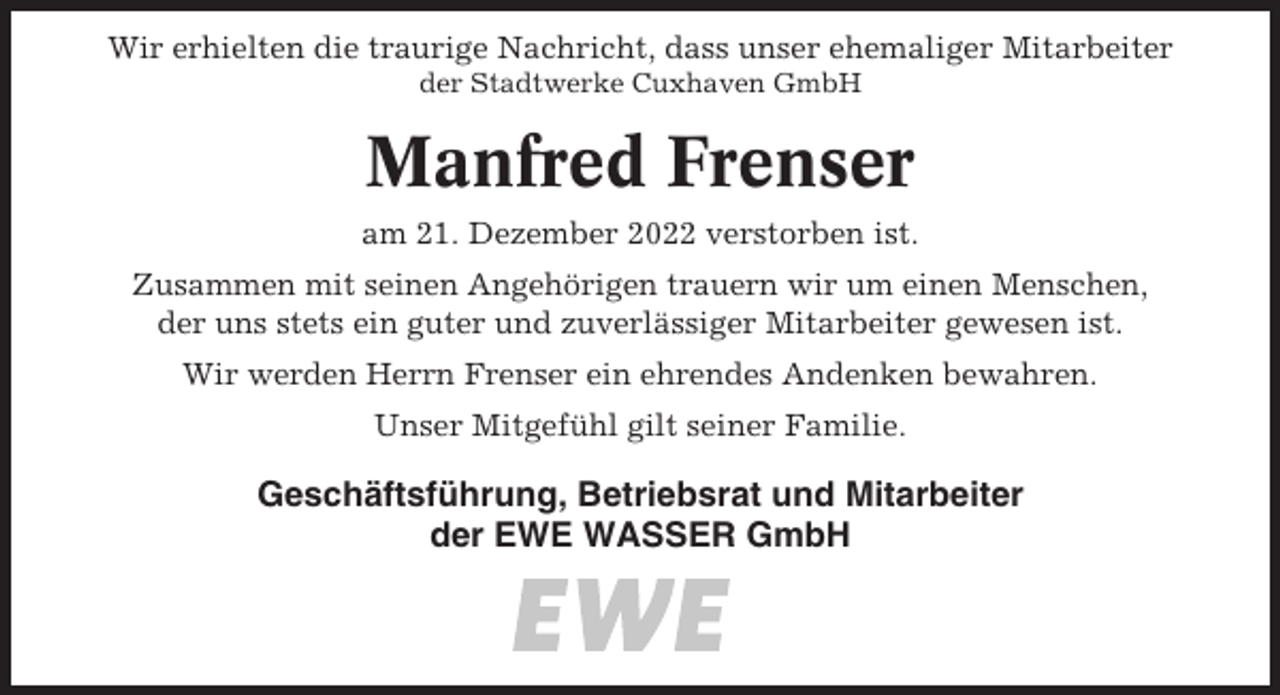 <p>Wir erhielten die traurige Nachricht, dass unser ehemaliger Mitarbeiter<br />der Stadtwerke Cuxhaven GmbH</p><p>Manfred Frenser<br />am 21. Dezember 2022 verstorben ist.<br />Zusammen mit seinen Angehörigen trauern wir um einen Menschen,<br />der uns stets ein guter und zuverlässiger Mitarbeiter gewesen ist.<br />Wir werden Herrn Frenser ein ehrendes Andenken bewahren.<br />Unser Mitgefühl gilt seiner Familie.</p><p>Geschäftsführung, Betriebsrat und Mitarbeiter<br />der EWE WASSER GmbH</p>