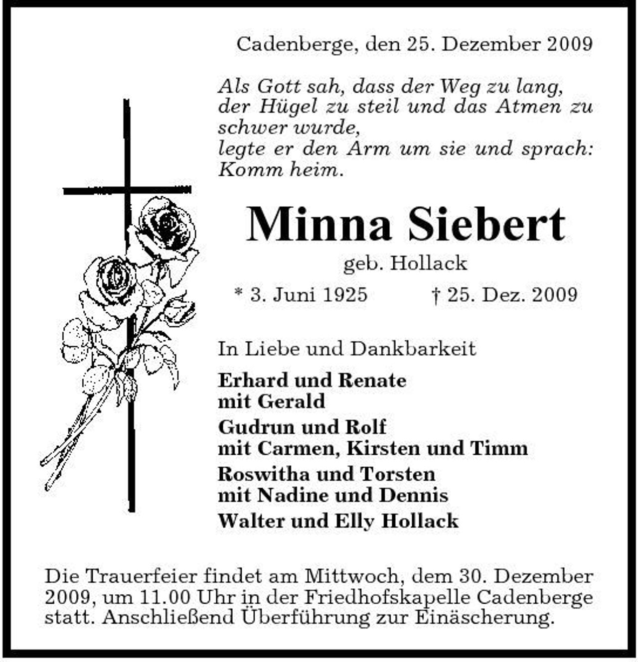 <p>Cadenberge, den 25. Dezember 2009 Als Gott sah, dass der Weg zu lang, der Hügel zu steil und das Atmen zu schwer wurde, legte er den Arm um sie und sprach: Komm heim.</p><p>Minna Siebert<br />geb. Hollack * 3. Juni 1925 † 25. Dez. 2009 In Liebe und Dankbarkeit Erhard und Renate mit Gerald Gudrun und Rolf mit Carmen, Kirsten und Timm Roswitha und Torsten mit Nadine und Dennis Walter und Elly Hollack Die Trauerfeier findet am Mittwoch, dem 30. Dezember 2009, um 11.00 Uhr in der Friedhofskapelle Cadenberge statt. Anschließend Überführung zur Einäscherung.</p>