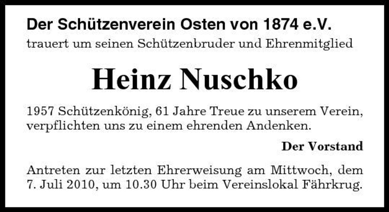 <p>Der Schützenverein Osten von 1874 e.V.<br />trauert um seinen Schützenbruder und Ehrenmitglied</p><p>Heinz Nuschko<br />1957 Schützenkönig, 61 Jahre Treue zu unserem Verein, verpflichten uns zu einem ehrenden Andenken. Der Vorstand Antreten zur letzten Ehrerweisung am Mittwoch, dem 7. Juli 2010, um 10.30 Uhr beim Vereinslokal Fährkrug.</p>