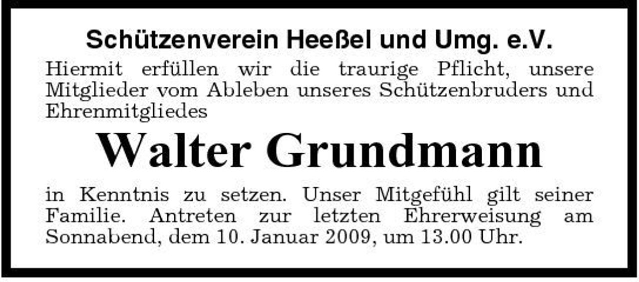 <p>Schützenverein Heeßel und Umg. e.V.<br />Hiermit erfüllen wir die traurige Pflicht, unsere Mitglieder vom Ableben unseres Schützenbruders und Ehrenmitgliedes</p><p>Walter Grundmann<br />in Kenntnis zu setzen. Unser Mitgefühl gilt seiner Familie. Antreten zur letzten Ehrerweisung am Sonnabend, dem 10. Januar 2009, um 13.00 Uhr.</p>