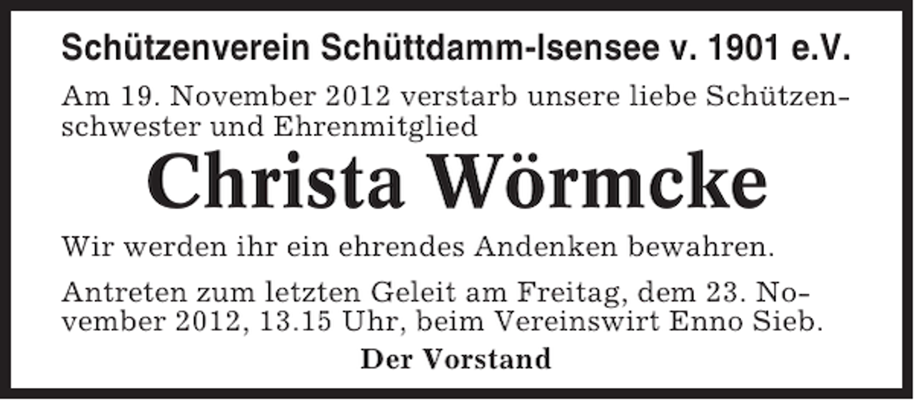 <p>Schützenverein Schüttdamm-Isensee v. 1901 e.V.<br />Am 19. November 2012 verstarb unsere liebe Schützenschwester und Ehrenmitglied</p><p>Christa Wörmcke<br />Wir werden ihr ein ehrendes Andenken bewahren.<br />Antreten zum letzten Geleit am Freitag, dem 23. November 2012, 13.15 Uhr, beim Vereinswirt Enno Sieb.<br />Der Vorstand</p>