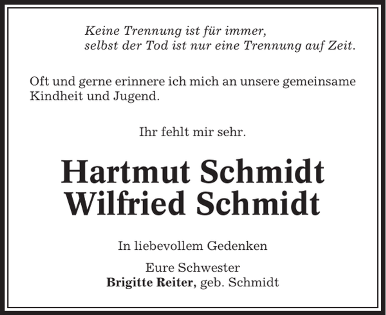 <p>Keine Trennung ist für immer,<br />selbst der Tod ist nur eine Trennung auf Zeit.<br />Oft und gerne erinnere ich mich an unsere gemeinsame<br />Kindheit und Jugend.<br />Ihr fehlt mir sehr.</p><p>Hartmut Schmidt<br />Wilfried Schmidt<br />In liebevollem Gedenken<br />Eure Schwester<br />Brigitte Reiter, geb. Schmidt</p>