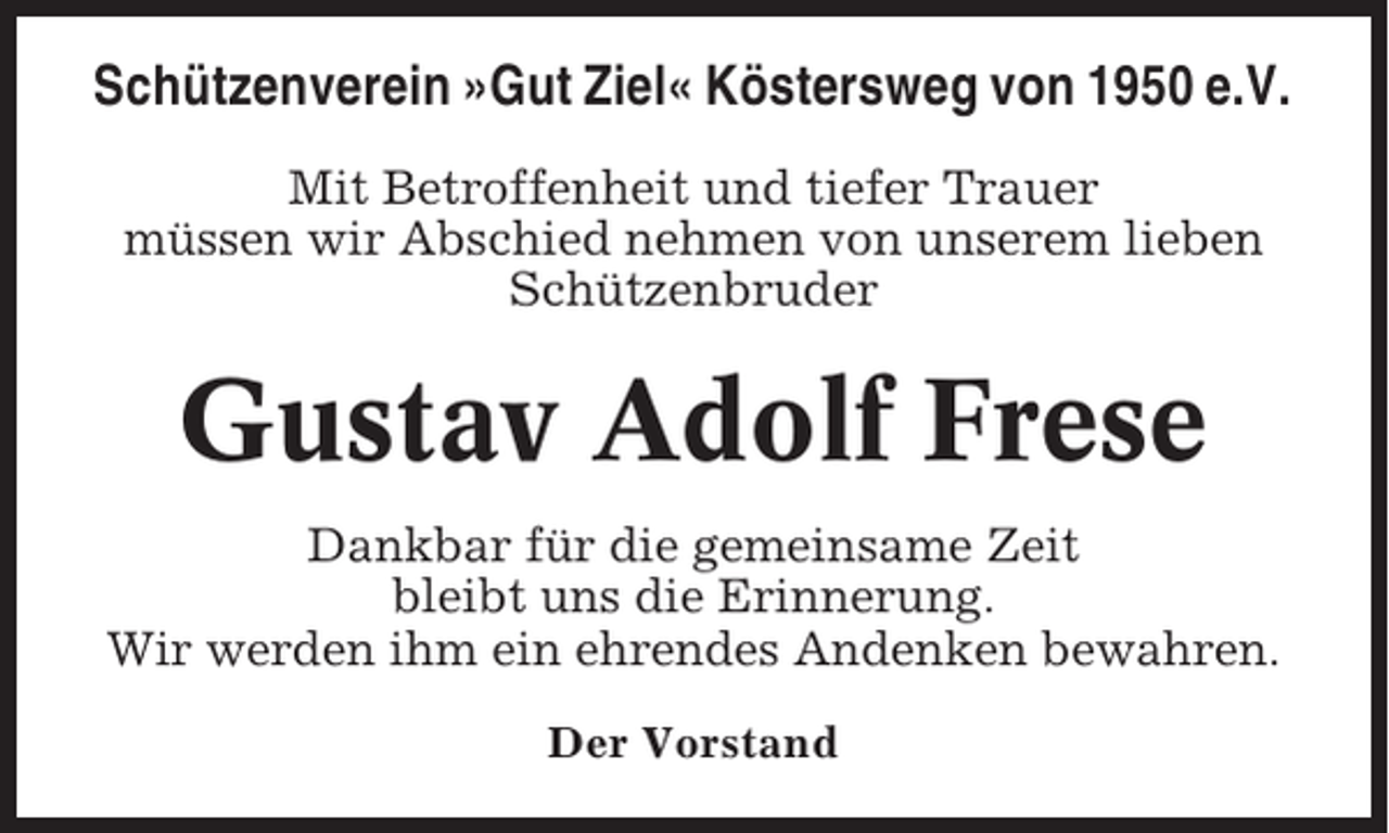 <p>Schützenverein »Gut Ziel« Köstersweg von 1950 e.V.<br />Mit Betroffenheit und tiefer Trauer<br />müssen wir Abschied nehmen von unserem lieben<br />Schützenbruder</p><p>Gustav Adolf Frese<br />Dankbar für die gemeinsame Zeit<br />bleibt uns die Erinnerung.<br />Wir werden ihm ein ehrendes Andenken bewahren.<br />Der Vorstand</p>